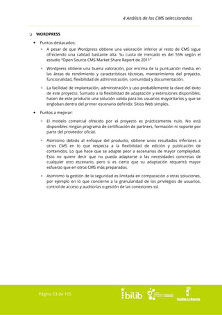 4 Análisis de los CMS seleccionados
WORDPRESS

❏


Puntos destacados:
▫ A pesar de que Wordpress obtiene una valoración inferior al resto de CMS sigue
ofreciendo una calidad bastante alta. Su cuota de mercado es del 55% según el
estudio “Open Source CMS Market Share Report de 2011”
▫ Wordpress obtiene una buena valoración, por encima de la puntuación media, en
las áreas de rendimiento y características técnicas, mantenimiento del proyecto,
funcionalidad, flexibilidad de administración, comunidad y documentación.
▫ La facilidad de implantación, administración y uso probablemente la clave del éxito
de este proyecto. Sumado a la flexibilidad de adaptación y extensiones disponibles,
hacen de este producto una solución valida para los usuarios mayoritarios y que se
engloban dentro del primer escenario definido: Sitios Web simples.



Puntos a mejorar:
▫ El modelo comercial ofrecido por el proyecto es prácticamente nulo. No está
disponibles ningún programa de certificación de partners, formación ni soporte por
parte del proveedor oficial.
▫ Asimismo debido al enfoque del producto, obtiene unos resultados inferiores a
otros CMS en lo que respecta a la flexibilidad de edición y publicación de
contenidos. Lo que hace que se adapte peor a escenarios de mayor complejidad.
Esto no quiere decir que no pueda adaptarse a las necesidades concretas de
cualquier otro escenario, pero si es cierto que su adaptación requerirá mayor
esfuerzo que en otros CMS más preparados.
▫ Asimismo la gestión de la seguridad es limitada en comparación a otras soluciones,
por ejemplo en lo que concierne a la granularidad de los privilegios de usuarios,
control de acceso y auditorías o gestión de las conexiones ssl.

Página 53 de 105

 