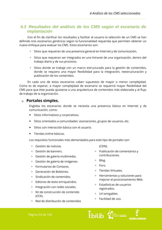 4 Análisis de los CMS seleccionados

4.3 Resultados del análisis de los CMS según el escenario de
implantación
Con el fin de clarificar los resultados y facilitar al usuario la selección de un CMS se han
definido tres escenarios genéricos según la funcionalidad requerida que permiten obtener un
nuevo enfoque para evaluar los CMS. Estos escenarios son:
▫ Sitios que requieran de una presencia general en Internet y de comunicación.
▫ Sitios que requieran ser integrados en una Intranet de una organización, dentro del
trabajo diario y de sus procesos.
▫ Sitios donde se trabaje con un marco estructurado para la gestión de contenidos,
donde se requiera una mayor flexibilidad para la integración, reestructuración y
publicación de los contenidos.
En cada uno de estos escenarios caben supuestos de mayor o menor complejidad.
Como es de esperar, a mayor complejidad de escenario se requerirá mayor flexibilidad del
CMS para que éste pueda ajustarse a una arquitectura de contenidos más elaborada y al flujo
de trabajo de la organización.
❏

Portales simples.
Engloba los escenarios donde se necesita una presencia básica en Internet y de
comunicación, como:


Sitios informativos y corporativos.



Sitios orientados a comunidades: asociaciones, grupos de usuarios, etc.



Sitios con interacción básica con el usuario.



Tiendas online básicas.

Los requisitos funcionales más demandados para este tipo de portales son:
▫ Gestión de noticias.
▫ Gestión de banners.

(CDN).

▫ Gestión de galería multimedia.

▫ Publicación de comentarios y
contribuciones.

▫ Gestión de galería de imágenes.

▫ Blog.

▫ Formularios de Contacto.

▫ Foro.

▫ Generación de Boletines.

▫ Tiendas Virtuales.

▫ Sindicación de contenidos.

▫ Herramientas y soluciones para
mejorar el posicionamiento Web.

▫ Editores de texto enriquecidos.
▫ Integración con redes sociales.
▫ Kit de construcción de contenido
(CCK).
▫ Red de distribución de contenidos

Página 54 de 105

▫ Estadísticas de usuarios
registrados.
▫ Url amigables.
▫ Facilidad de uso.

 