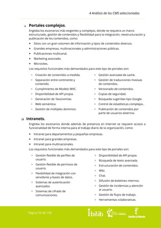 4 Análisis de los CMS seleccionados

❏

Portales complejos.
Engloba los escenarios más exigentes y complejos, donde se requiera un marco
estructurado, gestión de contenidos y flexibilidad para la integración, reestructuración y
publicación de los contenidos, como:


Sitios con un gran volumen de información y tipos de contenidos diversos.



Grandes empresas, multinacionales y administraciones públicas.



Publicaciones multicanal.



Marketing avanzado.



Microsites.

Los requisitos funcionales más demandados para este tipo de portales son:
▫ Creación de contenidos a medida.

▫ Gestión avanzada de cache.

▫ Separación entre continente y
contenido.

▫ Gestión de traducciones masivas
de contenidos.

▫ Cumplimiento de Modelo MVC.

▫ Versionado de contenidos.

▫ Disponibilidad de API propia.

▫ Copias de seguridad.

▫ Generación de Taxonomías.

▫ Búsqueda sugeridas tipo Google.

▫ Web semántica.

▫ Control de estadísticas complejas..

▫ Gestión de múltiples dominios.

▫ Publicación de contenidos por
parte de usuarios externos.

❏ Intranets.
Engloba los escenarios donde además de presencia en Internet se requiere acceso a
funcionalidad de forma interna para el trabajo diario de la organización, como:


Intranet para departamentos y pequeñas empresas.



Intranet para grandes empresas.



Intranet para multinacionales.

Los requisitos funcionales más demandados para este tipo de portales son:
▫ Gestión flexible de perfiles de
usuario.

▫ Disponibilidad de API propia.

▫ Gestión flexible de permisos de
usuario.

▫ Estructuración de contenidos.

▫ Flexibilidad de integración con
servidores y bases de datos.

▫ Chat.

▫ Sistemas de autenticación
avanzados.
▫ Sistemas de cifrado de
comunicaciones.

▫ Búsqueda de texto avanzada.
▫ Wiki.
▫ Difusión de boletines internos.
▫ Gestión de incidencias y atención
al usuario.
▫ Gestión de flujos de trabajo.
▫ Herramientas colaborativas.

Página 55 de 105

 
