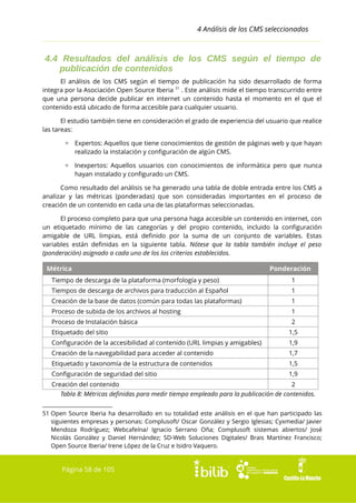 4 Análisis de los CMS seleccionados

4.4 Resultados del análisis de los CMS según el tiempo de
publicación de contenidos
El análisis de los CMS según el tiempo de publicación ha sido desarrollado de forma
integra por la Asociación Open Source Iberia 51 . Este análisis mide el tiempo transcurrido entre
que una persona decide publicar en internet un contenido hasta el momento en el que el
contenido está ubicado de forma accesible para cualquier usuario.
El estudio también tiene en consideración el grado de experiencia del usuario que realice
las tareas:
▫ Expertos: Aquellos que tiene conocimientos de gestión de páginas web y que hayan
realizado la instalación y configuración de algún CMS.
▫ Inexpertos: Aquellos usuarios con conocimientos de informática pero que nunca
hayan instalado y configurado un CMS.
Como resultado del análisis se ha generado una tabla de doble entrada entre los CMS a
analizar y las métricas (ponderadas) que son consideradas importantes en el proceso de
creación de un contenido en cada una de las plataformas seleccionadas.
El proceso completo para que una persona haga accesible un contenido en internet, con
un etiquetado mínimo de las categorías y del propio contenido, incluido la configuración
amigable de URL limpias, está definido por la suma de un conjunto de variables. Estas
variables están definidas en la siguiente tabla. Nótese que la tabla también incluye el peso
(ponderación) asignado a cada uno de los los criterios establecidos.

Métrica

Ponderación

Tiempo de descarga de la plataforma (morfología y peso)

1

Tiempos de descarga de archivos para traducción al Español

1

Creación de la base de datos (común para todas las plataformas)

1

Proceso de subida de los archivos al hosting

1

Proceso de Instalación básica

2

Etiquetado del sitio

1,5

Configuración de la accesibilidad al contenido (URL limpias y amigables)

1,9

Creación de la navegabilidad para acceder al contenido

1,7

Etiquetado y taxonomía de la estructura de contenidos

1,5

Configuración de seguridad del sitio

1,9

Creación del contenido

2

Tabla 8: Métricas definidas para medir tiempo empleado para la publicación de contenidos.
51 Open Source Iberia ha desarrollado en su totalidad este análisis en el que han participado las
siguientes empresas y personas: Complusoft/ Oscar González y Sergio Iglesias; Cyxmedia/ Javier
Mendoza Rodríguez; Webcafeína/ Ignacio Serrano Oña; Complusoft sistemas abiertos/ José
Nicolás González y Daniel Hernández; SD-Web Soluciones Digitales/ Brais Martínez Francisco;
Open Source Iberia/ Irene López de la Cruz e Isidro Vaquero.

Página 58 de 105

 