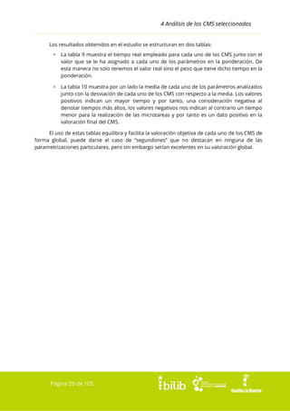 4 Análisis de los CMS seleccionados
Los resultados obtenidos en el estudio se estructuran en dos tablas:
▫ La tabla 9 muestra el tiempo real empleado para cada uno de los CMS junto con el
valor que se le ha asignado a cada uno de los parámetros en la ponderación. De
esta manera no solo tenemos el valor real sino el peso que tiene dicho tiempo en la
ponderación.
▫ La tabla 10 muestra por un lado la media de cada uno de los parámetros analizados
junto con la desviación de cada uno de los CMS con respecto a la media. Los valores
positivos indican un mayor tiempo y por tanto, una consideración negativa al
denotar tiempos más altos, los valores negativos nos indican al contrario un tiempo
menor para la realización de las microtareas y por tanto es un dato positivo en la
valoración final del CMS.
El uso de estas tablas equilibra y facilita la valoración objetiva de cada uno de los CMS de
forma global, puede darse el caso de “segundones” que no destacan en ninguna de las
parametrizaciones particulares, pero sin embargo serían excelentes en su valoración global.

Página 59 de 105

 