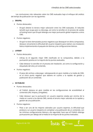 4 Análisis de los CMS seleccionados
Las conclusiones más relevantes sobre los CMS evaluados bajo el enfoque del análisis
del tiempo de publicación son las siguientes:
DRUPAL

❏


Puntos destacados:
▫ Drupal obtiene la tercera mejor valoración entre los CMS evaluados. El reducido
tamaño que ocupa para su descarga, así como la sencillez en el proceso de subida
al hosting hacen que Drupal obtenga una mejor puntuación global respectos a otros
CMS.



Puntos negativos:
▫ Drupal no tiene demasiados puntos negativos que destaquen en dicha comparativa,
destacar únicamente la dificultad del usuario inexperto para realizar una instalación
básica implementando el paquete de idiomas y las configuraciones básicas.
LIFERAY

❏


Puntos destacados:
▫ Liferay es el segundo mejor CMS clasificado en la comparativa, debido a la
puntuación positiva en la mayoría de los puntos evaluados.
▫ Cabe destacar la sencillez en el proceso de instalación, así como la configuración y
etiquetado del sitio y el contenido.



Puntos negativos:
▫ El peso del archivo a descargar, sobrepasando en gran medida a la media de CMS,
es el único punto negativo que obtiene en cuanto a la rapidez de gestión y
publicación de un contenido.
EZ PUBLISH

❏


Puntos destacados:
▫ eZ Publish destaca en gran medida en las configuraciones de accesibilidad al
contenido (URL limpias y amigables).
▫ Cabe destacar que la puntuación en usuario expertos estaba por encima de la
media en cuanto a los demás CMS, siendo el tercero mejor valorado en la rapidez y
gestión de una publicación.



Puntos negativos:
▫ Pese a ser uno de los mejores valorados por usuario expertos, la dificultad que
produce a un usuario inexperto en completar una publicación de un contenido, con
las mínimas configuraciones básicas y de seguridad, hace que eZ Publish obtenga
puntuaciones por debajo de la media en la mayoría de los puntos evaluados.

Página 62 de 105

 