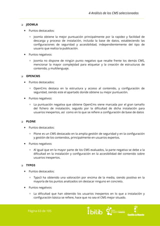4 Análisis de los CMS seleccionados
JOOMLA

❏


Puntos destacados:
▫ Joomla obtiene la mejor puntuación principalmente por la rapidez y facilidad de
descarga y proceso de instalación, incluida la base de datos, estableciendo las
configuraciones de seguridad y accesibilidad, independientemente del tipo de
usuario que realiza la publicación.



Puntos negativos:
▫ Joomla no dispone de ningún punto negativo que resalte frente los demás CMS,
mencionar la mayor complejidad para etiquetar y la creación de estructuras de
contenido, y multilenguaje.
OPENCMS

❏


Puntos destacados:
▫ OpenCms destaca en la estructura y acceso al contenido, y configuración de
seguridad, siendo este el apartado donde obtiene su mejor puntuación.



Puntos negativos:
▫ La puntuación negativa que obtiene OpenCms viene marcada por el gran tamaño
del fichero de instalación, seguido por la dificultad de dicha instalación para
usuarios inexpertos, así como en lo que se refiere a configuración de base de datos
PLONE

❏


Puntos destacados:
▫ Plone es un CMS destacado en la amplia gestión de seguridad y en la configuración
y gestión de los contenidos, principalmente en usuarios expertos.



Puntos negativos:
▫ Al igual que en la mayor parte de los CMS evaluados, la parte negativa se debe a la
dificultad en la instalación y configuración en la accesibilidad del contenido sobre
usuarios inexpertos.
TYPO3

❏


Puntos destacados:
▫ Typo3 ha obtenido una valoración por encima de la media, siendo positiva en la
mayoría de los puntos analizados sin destacar ninguno en concreto.



Puntos negativos:
▫ La dificultad que han obtenido los usuarios inexpertos en lo que a instalación y
configuración básica se refiere, hace que no sea el CMS mejor situado.

Página 63 de 105

 