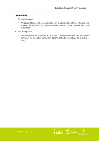 4 Análisis de los CMS seleccionados
WORDPRESS

❏


Puntos destacados:
▫ Wordpress obtiene una buena valoración en la creación de contenido. Destaca en el
proceso de instalación y configuraciones básicas, donde obtiene una gran
puntuación.



Puntos negativos:
▫ La configuración de seguridad, y estructura y navegabilidad del contenido, son los
puntos en los que peor puntuación obtiene, estando por debajo de la media de
CMS.

Página 64 de 105

 