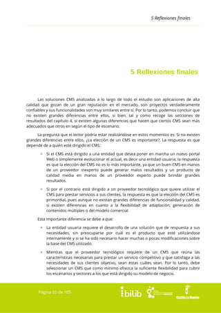 5 Reflexiones finales

5 Reflexiones finales

Las soluciones CMS analizadas a lo largo de todo el estudio son aplicaciones de alta
calidad que gozan de un gran reputación en el mercado, son proyectos verdaderamente
confiables y sus funcionalidades son muy similares entre sí. Por lo tanto, podemos concluir que
no existen grandes diferencias entre ellos, si bien, tal y como recoge las secciones de
resultados del capítulo 4, sí existen algunas diferencias que hacen que ciertos CMS sean más
adecuados que otros en según el tipo de escenario.
La pregunta que el lector podría estar realizándose en estos momentos es: Si no existen
grandes diferencias entre ellos, ¿La elección de un CMS es importante?. La respuesta es que
depende de a quién esté dirigido el CMS:
▫ Si el CMS está dirigido a una entidad que desea poner en marcha un nuevo portal
Web o simplemente evolucionar el actual, es decir una entidad usuaria, la respuesta
es que la elección del CMS no es lo más importante, ya que un buen CMS en manos
de un proveedor inexperto puede generar malos resultados y un producto de
calidad media en manos de un proveedor experto puede brindar grandes
resultados.
▫ Si por el contrario está dirigido a un proveedor tecnológico que quiere utilizar el
CMS para prestar servicios a sus clientes, la respuesta es que la elección del CMS es
primordial, pues aunque no existan grandes diferencias de funcionalidad y calidad,
si existen diferencias en cuanto a la flexibilidad de adaptación, generación de
contenidos múltiples o del modelo comercial.
Esta importante diferencia se debe a que:
▫ La entidad usuaria requiere el desarrollo de una solución que de respuesta a sus
necesidades, sin preocuparse por cuál es el producto que esté utilizándose
internamente y si se ha sido necesario hacer muchas o pocas modificaciones sobre
la base del CMS utilizado.
▫ Mientras que el proveedor tecnológico requiere de un CMS que reúna las
características necesarias para prestar un servicio competitivo y que satisfaga a las
necesidades de sus clientes objetivo, sean éstas cuáles sean. Por lo tanto, debe
seleccionar un CMS que como mínimo ofrezca la suficiente flexibilidad para cubrir
los escenarios y sectores a los que está dirigido su modelo de negocio.

Página 65 de 105

 