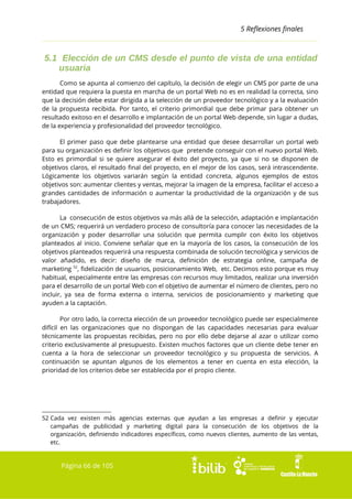 5 Reflexiones finales

5.1 Elección de un CMS desde el punto de vista de una entidad
usuaria
Como se apunta al comienzo del capítulo, la decisión de elegir un CMS por parte de una
entidad que requiera la puesta en marcha de un portal Web no es en realidad la correcta, sino
que la decisión debe estar dirigida a la selección de un proveedor tecnológico y a la evaluación
de la propuesta recibida. Por tanto, el criterio primordial que debe primar para obtener un
resultado exitoso en el desarrollo e implantación de un portal Web depende, sin lugar a dudas,
de la experiencia y profesionalidad del proveedor tecnológico.
El primer paso que debe plantearse una entidad que desee desarrollar un portal web
para su organización es definir los objetivos que pretende conseguir con el nuevo portal Web.
Esto es primordial si se quiere asegurar el éxito del proyecto, ya que si no se disponen de
objetivos claros, el resultado final del proyecto, en el mejor de los casos, será intrascendente.
Lógicamente los objetivos variarán según la entidad concreta, algunos ejemplos de estos
objetivos son: aumentar clientes y ventas, mejorar la imagen de la empresa, facilitar el acceso a
grandes cantidades de información o aumentar la productividad de la organización y de sus
trabajadores.
La consecución de estos objetivos va más allá de la selección, adaptación e implantación
de un CMS; requerirá un verdadero proceso de consultoría para conocer las necesidades de la
organización y poder desarrollar una solución que permita cumplir con éxito los objetivos
planteados al inicio. Conviene señalar que en la mayoría de los casos, la consecución de los
objetivos planteados requerirá una respuesta combinada de solución tecnológica y servicios de
valor añadido, es decir: diseño de marca, definición de estrategia online, campaña de
marketing 52, fidelización de usuarios, posicionamiento Web, etc. Decimos esto porque es muy
habitual, especialmente entre las empresas con recursos muy limitados, realizar una inversión
para el desarrollo de un portal Web con el objetivo de aumentar el número de clientes, pero no
incluir, ya sea de forma externa o interna, servicios de posicionamiento y marketing que
ayuden a la captación.
Por otro lado, la correcta elección de un proveedor tecnológico puede ser especialmente
difícil en las organizaciones que no dispongan de las capacidades necesarias para evaluar
técnicamente las propuestas recibidas, pero no por ello debe dejarse al azar o utilizar como
criterio exclusivamente al presupuesto. Existen muchos factores que un cliente debe tener en
cuenta a la hora de seleccionar un proveedor tecnológico y su propuesta de servicios. A
continuación se apuntan algunos de los elementos a tener en cuenta en esta elección, la
prioridad de los criterios debe ser establecida por el propio cliente.

52 Cada vez existen más agencias externas que ayudan a las empresas a definir y ejecutar
campañas de publicidad y marketing digital para la consecución de los objetivos de la
organización, definiendo indicadores específicos, como nuevos clientes, aumento de las ventas,
etc.

Página 66 de 105

 