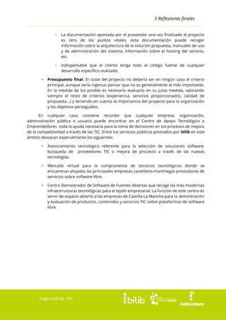 5 Reflexiones finales
◦ La documentación aportada por el proveedor una vez finalizado el proyecto
es otro de los puntos vitales, esta documentación puede recoger
información sobre la arquitectura de la solución propuesta, manuales de uso
y de administración del sistema, información sobre el hosting del servicio,
etc.
◦ Indispensable que el cliente tenga todo el código fuente de cualquier
desarrollo específico realizado.
▫ Presupuesto final. El coste del proyecto no debería ser en ningún caso el criterio
principal, aunque sería ingenuo pensar que no es generalmente el más importante.
En la medida de los posible es necesario evaluarlo en su justa medida, valorando
siempre el resto de criterios (experiencia, servicios proporcionados, calidad de
propuesta...) y teniendo en cuenta la importancia del proyecto para la organización
y los objetivos perseguidos.
En cualquier caso conviene recordar que cualquier empresa, organización,
administración pública o usuario puede encontrar en el Centro de Apoyo Tecnológico a
Emprendedores toda la ayuda necesaria para la toma de decisiones en los procesos de mejora
de la competitividad a través de las TIC. Entre los servicios públicos prestados por bilib en este
ámbito destacan especialmente los siguientes:
▫ Asesoramiento tecnológico referente para la selección de soluciones software,
búsqueda de proveedores TIC o mejora de procesos a través de las nuevas
tecnologías.
▫ Mercado virtual para la compra/venta de servicios tecnológicos donde se
encuentran alojadas las principales empresas castellano-manchegas prestadoras de
servicios sobre software libre.
▫ Centro Demostrador de Software de Fuentes Abiertas que recoge las más modernas
infraestructuras tecnológicas para el tejido empresarial. La función de este centro es
servir de espacio abierto a las empresas de Castilla-La Mancha para la demostración
y evaluación de productos, contenidos y servicios TIC sobre plataformas de software
libre.

Página 68 de 105

 