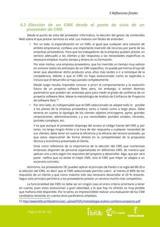 5 Reflexiones finales

5.2 Elección de un CMS desde el punto de vista de un
proveedor de CMS
Desde el punto de vista del proveedor informático, la elección del gestor de contenidos
Web sobre el que prestar servicios es vital. Los motivos son fáciles de entender:
▫ Por un lado, la especialización en un CMS, al igual que cualquier otra solución de
ámbito empresarial, conlleva una importante inversión de recursos por parte de las
empresas proveedoras. Para que los trabajadores de la empresa puedan prestar un
servicio adecuado a los clientes y dar respuesta a las necesidades específicas es
necesario emplear mucho tiempo y dinero en su formación.
Por este motivo, una empresa proveedora, que ha invertido un tiempo muy valioso
en conocer todos los entresijos de un CMS específico, no puede permitirse el lujo de
tener que abandonar dicho producto unos años más tardes o ir a remolque de la
competencia, debido a que el CMS no haya evolucionado como se esperaba o
incluso que el desarrollo se haya parado completamente.
Desde luego resulta imposible conocer a priori el comportamiento y la evolución
futura de un proyecto software libre, pero, sin embargo, si existen diversos
parámetros que pueden ser analizado para para medir el grado de confianza de un
proyecto software libre. Véase la metodología de Análisis de Confianza de Proyectos
de software libre 53.
▫ Por otro lado, es indispensable que el CMS seleccionado se adapte todo lo posible
a los planes de la empresa proveedora, tanto a medio como a largo plazo. Debe
tenerse en cuenta la tipología de los clientes objetivo (micropyme, pyme, grandes
corporaciones, administraciones...) y sus necesidades: portales simples, intranets,
portales complejos, etc.
Y es que aunque el proveedor disponga del acceso al código fuente del CMS y, por
tanto, no tenga ningún límite a la hora de dar respuesta a cualquier necesidad de
sus clientes, debe tener en cuenta la eficiencia y la eficacia del servicio prestado, ya
que estos repercutirán de forma directa en la competitividad de la propuesta
técnica y económica presentada al cliente.
Sirva como referencia de la importancia de la elección del CMS que numerosas
empresas disponen de personal especializado en diferentes CMS, de manera que
aplican uno u otro según los requisitos del proyecto a desarrollar. Algo, que por otra
parte ratifica que no existe el mejor CMS, sino el CMS que mejor se adapta a un
escenario concreto.
Asimismo, los proveedores TIC pueden aplicar el principio de Pareto o la regla del 80-20 a
la elección del CMS, es decir que el CMS seleccionado permita cubrir al menos el 80% de los
requisitos de un cliente y que como máximo solo sea necesario desarrollar el 20 % restante.
Seguir este principio permitiría a los proveedores prestar un servicio mucho más competitivo.
La funcionalidad del CMS no debe ser en ningún caso el único criterio prioritario a tener
en cuenta, pues estos evolucionan a gran velocidad, y lo que hoy no ofrecen es muy posible
que mañana esté disponible. Por lo tanto, es imprescindible realizar una evaluación de lso CSM
candidatos teniendo en cuenta otros parámetros añadidos.
53 http://www.bilib.es/fileadmin/user_upload/PDFs/metodologia-analisis-confianza-proyectos.pdf

Página 69 de 105

 