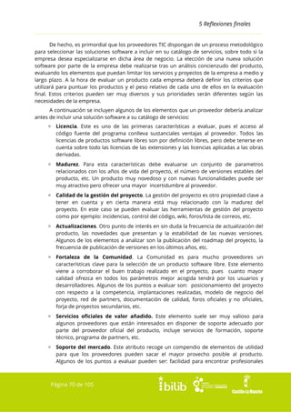 5 Reflexiones finales
De hecho, es primordial que los proveedores TIC dispongan de un proceso metodológico
para seleccionar las soluciones software a incluir en su catálogo de servicios, sobre todo si la
empresa desea especializarse en dicha área de negocio. La elección de una nueva solución
software por parte de la empresa debe realizarse tras un análisis concienzudo del producto,
evaluando los elementos que puedan limitar los servicios y proyectos de la empresa a medio y
largo plazo. A la hora de evaluar un producto cada empresa deberá definir los criterios que
utilizará para puntuar los productos y el peso relativo de cada uno de ellos en la evaluación
final. Estos criterios pueden ser muy diversos y sus prioridades serán diferentes según las
necesidades de la empresa.
A continuación se incluyen algunos de los elementos que un proveedor debería analizar
antes de incluir una solución software a su catálogo de servicios:
▫ Licencia. Este es uno de las primeras características a evaluar, pues el acceso al
código fuente del programa conlleva sustanciales ventajas al proveedor. Todos las
licencias de productos software libres son por definición libres, pero debe tenerse en
cuenta sobre todo las licencias de las extensiones y las licencias aplicadas a las obras
derivadas.
▫ Madurez. Para esta características debe evaluarse un conjunto de parametros
relacionados con los años de vida del proyecto, el número de versiones estables del
producto, etc. Un producto muy novedoso y con nuevas funcionalidades puede ser
muy atractivo pero ofrecer una mayor incertidumbre al proveedor.
▫ Calidad de la gestión del proyecto. La gestión del proyecto es otro propiedad clave a
tener en cuenta y en cierta manera está muy relacionado con la madurez del
proyecto. En este caso se pueden evaluar las herramientas de gestión del proyecto
como por ejemplo: incidencias, control del código, wiki, foros/lista de correos, etc.
▫ Actualizaciones. Otro punto de interés en sin duda la frecuencia de actualización del
producto, las novedades que presentan y la estabilidad de las nuevas versiones.
Algunos de los elementos a analizar son la publicación del roadmap del proyecto, la
frecuencia de publicación de versiones en los últimos años, etc.
▫ Fortaleza de la Comunidad. La Comunidad es para mucho proveedores un
características clave para la selección de un producto software libre. Este elemento
viene a corroborar el buen trabajo realizado en el proyecto, pues cuanto mayor
calidad ofrezca en todos los parámetros mejor acogida tendrá por los usuarios y
desarrolladores. Algunos de los puntos a evaluar son: posicionamiento del proyecto
con respecto a la competencia, implantaciones realizadas, modelo de negocio del
proyecto, red de partners, documentación de calidad, foros oficiales y no oficiales,
forja de proyectos secundarios, etc.
▫ Servicios oficiales de valor añadido. Este elemento suele ser muy valioso para
algunos proveedores que están interesados en disponer de soporte adecuado por
parte del proveedor oficial del producto, incluye servicios de formación, soporte
técnico, programa de partners, etc.
▫ Soporte del mercado. Este atributo recoge un compendio de elementos de utilidad
para que los proveedores pueden sacar el mayor provecho posible al producto.
Algunos de los puntos a evaluar pueden ser: facilidad para encontrar profesionales

Página 70 de 105

 