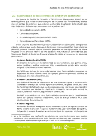 2 Estado del arte de las soluciones CMS

2.1 Clasificación de los sistemas de gestión de contenidos
Un Sistema de Gestión de Contenido o CMS (Content Management System) es un
término genérico que abarca un amplio conjunto de soluciones cuya funcionalidad y alcance
depende del tipo de contenidos que gestionen y del ámbito de aplicación de la solución. Los
tipos de Gestores de Contenidos más usados en la actualidad son 2:
▫ Contenidos Empresariales (ECM).
▫ Contenidos Web (WCM).
▫ Documentos y-o contenidos multimedia (DMS).
▫ Contenidos para el Aprendizaje (LCMS).
Desde un punto de vista del nivel jerárquico, la solución que se encuentra en la posición
más alta en la jerarquía son los Gestores de Contenidos Empresariales (ECM). Estas soluciones
permiten gestionar cualquier tipo de contenido generado en una organización, de forma
integrada con los procesos internos de ésta: desde una factura hasta un contenido Web. Los
Sistemas de Gestión de Contenido Empresarial están formados, al menos, por los siguientes
componentes:
▫ Gestor de Contenidos Web (WCM).
Un Sistema de Gestión de Contenido Web es una herramienta que permite crear,
editar, modificar y publicar contenidos Web, especialmente portales Web, ya estén
dirigidos a una audiencia interna o externa.
Un WCM puro incluye de forma más habitual otras funcionalidades avanzadas no
específicas de estos sistemas como por ejemplo gestión de permisos, sistemas de
búsquedas, entornos colaborativos, etc.
▫ Gestor de Documentos (DMS).
Un Sistema de Gestión de Documentos es una herramienta para la administración
avanzada de todo tipo de ficheros digitales: documentos, imágenes, vídeos, etc. Entre
las funciones más habituales que pueden realizarse desde este tipo de sistemas sobre
sus contenidos son: localización, clasificación, indexación, recuperación, control de
accesos, control de versiones, seguimiento de cambios, etc.
Un DMS puro puede incluir otras funcionalidades avanzadas que lo complementan
como por ejemplo: entornos colaborativos, flujos de trabajo, sistemas OCR, auto
clasificación de documentos, etc.
▫ Gestor de Registros.
Un sistema de Gestión de Registros es una herramienta que se encarga de controlar de
forma eficiente la creación, recepción, mantenimiento, uso y eliminación de registros,
incluyendo el proceso de captura y mantenimiento de las evidencias e informaciones
2 No se ha incluido en esta clasificación las soluciones de comercio electrónico, pues pueden
considerarse como una especialización de los Gestores de Contenidos Web, quienes en muchos
casos disponen de extensiones específicas para cubrir la funcionalidad requerida.

Página 8 de 105

 
