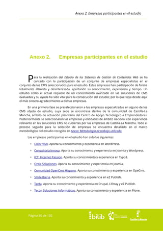 Anexo 2. Empresas participantes en el estudio

Anexo 2.

Empresas participantes en el estudio

P

ara la realización del Estudio de los Sistemas de Gestión de Contenidos Web se ha
contado con la participación de un conjunto de empresas especialistas en el
conjunto de los CMS seleccionados para el estudio. Estas empresas han participación de forma
totalmente altruista y desinteresada, aportando su conocimiento, experiencia y tiempo. Un
estudio como el actual requiere de un conocimiento avanzado en las soluciones de CMS
evaluadas y su ayuda ha sido vital para la consecución del estudio; por lo que vaya desde aquí
el más sincero agradecimiento a dichas empresas.
En una primera fase se preseleccionaron a las empresas especializadas en alguno de los
CMS objeto de estudio, cuya sede se encontrase dentro de la comunidad de Castilla-La
Mancha, ámbito de actuación prioritario del Centro de Apoyo Tecnológico a Emprendedores.
Posteriormente se seleccionaron las empresas y entidades de ámbito nacional con experiencia
relevante en las soluciones CMS no cubiertas por las empresas de Castilla-La Mancha. Todo el
proceso seguido para la selección de empresas se encuentra detallado en el marco
metodológico del estudio recogido en Anexo: Metodología de trabajo utilizada.
Las empresas participantes en el estudio han sido las siguientes:
▫ Color Vivo. Aporta su conocimiento y experiencia en WordPress.
▫ Consultoría Innova. Aporta su conocimiento y experiencia en Joomla y Wordpress.
▫ ICTI Internet Passion. Aporta su conocimiento y experiencia en Typo3.
▫ Ontic Soluciones. Aporta su conocimiento y experiencia en Joomla.
▫ Comunidad OpenCms Hispano. Aporta su conocimiento y experiencia en OpeCms.
▫ Smile Iberia. Aporta su conocimiento y experiencia en eZ Publish.
▫ Tanta. Aporta su conocimiento y experiencia en Drupal, Liferay y eZ Publish.
▫ Tecon Soluciones Informáticas. Aporta su conocimiento y experiencia en Plone.

Página 80 de 105

 