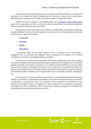 Anexo 2. Empresas participantes en el estudio
Cabe destacar la valiosa participación de la empresa ICTI Internet Passion, que además de
participar en los análisis de CMS, ha colaborado en la revisión y mejora de los cuestionarios
definidos para la evaluación de los CMS, documentos claves a lo largo del estudio.
También es preciso destacar la encomiable labor de la Asociación Open Source Iberia
quién se ha colaborado con bilib a la hora de validar y estandarizar los resultados obtenidos
durante el proceso de evaluación de los CMS.
Para ejecutar estas tareas Open Source Iberia ha conformado un grupo de trabajo que
ha desempeñado el rol de comité de expertos en el estudio. Este comité de expertos ha estado
formado por las siguiente empresas:
▫ Complusoft.
▫ Cyxmedia.
▫ SDWeb.
▫ WebCafeina.
La Asociación Open Source Iberia destaca entre sus objetivos por la promoción y
divulgación del uso prioritario del Software Libre en general y, en especial, en el ámbito
ciudadano, las empresas y entidades públicas y privadas.
La Asociación, estructurada en Asambleas Provinciales, trabaja para dotar de la máxima
autonomía a aquellas empresas y particulares que compartiendo los objetivos de la asociación
puedan acometer las acciones al respecto en un ámbito territorial definido y concreto. Open
Source Iberia, facilita la capacidad y el apoyo de los miembros de la asociación para todos los
eventos y actividades que sus asociados realicen, ofreciendo la infraestructura que las distintas
Comunidades puedan necesitar para la organización de sus actividades, eventos, despliegues,
etc...
En la asociación no solo las empresas que forman la comunidad del software libre tienen
cabida, sino también los particulares que desean unirse para el fomento de esta forma de ver
la informática. Las personas físicas, los voluntarios de los proyectos, los miembros de las
distintas comunidades, tienen la obligación de hacer evolucionar sus proyectos y de seguir
ilusionados con ellos. En definitiva, Open Source Iberia trabaja para ayudar en la medida que
sea posible para que esos proyectos sean un éxito.

Página 81 de 105

 