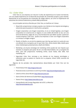Anexo 2. Empresas participantes en el estudio

5.1 Color Vivo
Color Vivo es una empresa con más de 12 años de experiencia en el sector de Internet,
con una amplia experiencia en el desarrollo de portales de contenidos propios y para clientes,
destacando el uso de gestores de contenidos de código abierto, así como la implantación de
soluciones de comercio electrónico y diseño Web profesional.
Los principales servicios ofrecidos por Color Vivo, se clasifican en 5 áreas:
▫ Desarrollo: proporcionan consejo y ayuda a sus clientes en las mejores tecnologías y
soluciones para la puesta en marcha de su proyecto
▫ Imagen corporativa: una imagen corporativa, no es un simple logotipo, una imagen
corporativa es la esencia de un negocio, la cara visible allá donde se vea, son una
serie de elementos, reglas de uso y recomendaciones que deben ayudar a potenciar
nuestra empresa, Color Vivo, ayuda a las empresas a crear una imagen corporativa
o a renovar la imagen antigua.
▫ Diseño: el diseño, es uno de los aspectos que más hay que tener en cuenta de cara
a la difusión de un proyecto, por lo que Color Vivo, ofrece diseño Web, diseño para
sitios móviles/ipad, presentaciones, diseño de folletos
▫ Marketing: una buena estrategia de marketing online puede dar ese impulso que
necesita un proyecto para pasar de ser una idea desarrollada a ser un proyecto de
éxito, para ello proporciona marketing online, social media, SEO, SEM, mail
marketing, etc.
▫ Seguridad: Color Vivo, aconseja a sus clientes en las mejores tecnologías y
soluciones para la puesta en marcha de su proyecto, ofrece LOPD, servicios de
seguridad ,etc.
Algunos de los portales más representativos desarrollados por Color Vivo son los
siguientes:
▫ Portal EsGourmet: http://esgourmet.com
▫ Portal de envío e-commerce e-comm by envialia: http://ecommbyenvialia.com
▫ Librería online Libros Mundi: http://librosmundi.com
▫ Diario Online de Herencia (Ciudad Real): http://herencia.net
▫ Viveros Ferca: http://www.viverosferca.com
▫ Interprofesión del Consejo Regulador de la D.O. La Mancha:
http://lamanchawines.com

Página 82 de 105

 