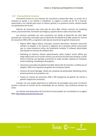 Anexo 2. Empresas participantes en el estudio

5.2 Consultoría Innova
Consultoría Innova es una empresa de consultoría y desarrollos Web. La misión de la
empresa es ayudar a sus clientes a rentabilizar su negocio a través de las TIC e Internet,
asesorando a sus clientes para sacar el máximo partido a su presencia online, siembre desde
una perspectiva win-to-win.
Además de soluciones para todo tipo de sitios Web, ofrecen servicios de marketing
online, posicionamiento, formación tecnológica y soporte técnico sobre soluciones CMS.
Los servicios prestados por esta consultoría van desde el desarrollo de sitios Web,
pasando por soluciones avanzadas para el desarrollo de plataformas Web, puesta en marcha
de soluciones CRM y ERP y, en general, todo tipo de soluciones de gestión empresarial:
▫ Páginas Web: Página básica, avanzada, comercio electrónico. Nuestras soluciones
siempre se adaptan a los recursos y objetivos de la empresa cliente, procurando
que su nueva presencia online sea totalmente rentable. El software desarrollado
está basado en licencias de software libre.
▫ Marketing en Internet: ofrecen asesoramiento sobre cualquir acción offline que
tenga repercusión en el mundo online y una serie de acciones para empezar a tener
éxito en Internet, por ejemplo, promoción en redes sociales, capañas en Facebook,
email marketing, marketing en buscadores.
▫ Soluciones avanzadas de plataformas Web: Desarrollo de intranets a medida que se
adapten 100% a los requisitos de gestión de la empresa cliente
▫ Servicios de Social Manager, diseño de campañas de publicaidad, Marketing online,
posicionamiento en buscadores, etc.
▫ Puesta en marcha de soluciones CRM y ERP (programas de gestión de clientes y
gestión integral de la empresa).
Cuentan con una amplia experiencia en definición de estrategias para sacar el máximo
partido a Internet en función de las necesidades de sus clientes, cuya confianza siempre les
avala.
Los clientes más destacados de Consultoría Innova pueden ser consultados en su pagina
Web: http://www.consultoriainnova.com

Página 83 de 105

 