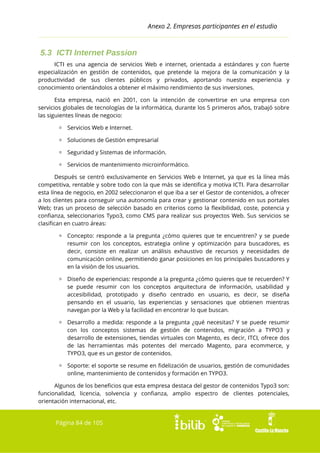 Anexo 2. Empresas participantes en el estudio

5.3 ICTI Internet Passion
ICTI es una agencia de servicios Web e internet, orientada a estándares y con fuerte
especialización en gestión de contenidos, que pretende la mejora de la comunicación y la
productividad de sus clientes públicos y privados, aportando nuestra experiencia y
conocimiento orientándolos a obtener el máximo rendimiento de sus inversiones.
Esta empresa, nació en 2001, con la intención de convertirse en una empresa con
servicios globales de tecnologías de la informática, durante los 5 primeros años, trabajó sobre
las siguientes líneas de negocio:
▫ Servicios Web e Internet.
▫ Soluciones de Gestión empresarial
▫ Seguridad y Sistemas de información.
▫ Servicios de mantenimiento microinformático.
Después se centró exclusivamente en Servicios Web e Internet, ya que es la línea más
competitiva, rentable y sobre todo con la que más se identifica y motiva ICTI. Para desarrollar
esta línea de negocio, en 2002 seleccionaron el que iba a ser el Gestor de contenidos, a ofrecer
a los clientes para conseguir una autonomía para crear y gestionar contenido en sus portales
Web; tras un proceso de selección basado en criterios como la flexibilidad, coste, potencia y
confianza, seleccionarios Typo3, como CMS para realizar sus proyectos Web. Sus servicios se
clasifican en cuatro áreas:
▫ Concepto: responde a la pregunta ¿cómo quieres que te encuentren? y se puede
resumir con los conceptos, estrategia online y optimización para buscadores, es
decir, consiste en realizar un análisis exhaustivo de recursos y necesidades de
comunicación online, permitiendo ganar posiciones en los principales buscadores y
en la visión de los usuarios.
▫ Diseño de experiencias: responde a la pregunta ¿cómo quieres que te recuerden? Y
se puede resumir con los conceptos arquitectura de información, usabilidad y
accesibilidad, prototipado y diseño centrado en usuario, es decir, se diseña
pensando en el usuario, las experiencias y sensaciones que obtienen mientras
navegan por la Web y la facilidad en encontrar lo que buscan.
▫ Desarrollo a medida: responde a la pregunta ¿qué necesitas? Y se puede resumir
con los conceptos sistemas de gestión de contenidos, migración a TYPO3 y
desarrollo de extensiones, tiendas virtuales con Magento, es decir, ITCI, ofrece dos
de las herramientas más potentes del mercado Magento, para ecommerce, y
TYPO3, que es un gestor de contenidos.
▫ Soporte: el soporte se resume en fidelización de usuarios, gestión de comunidades
online, mantenimiento de contenidos y formación en TYPO3.
Algunos de los beneficios que esta empresa destaca del gestor de contenidos Typo3 son:
funcionalidad, licencia, solvencia y confianza, amplio espectro de clientes potenciales,
orientación internacional, etc.

Página 84 de 105

 