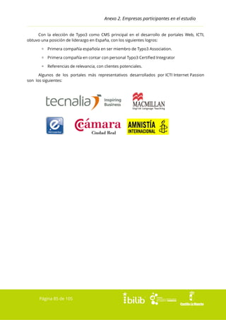 Anexo 2. Empresas participantes en el estudio
Con la elección de Typo3 como CMS principal en el desarrollo de portales Web, ICTI,
obtuvo una posición de liderazgo en España, con los siguientes logros:
▫ Primera compañía española en ser miembro de Typo3 Association.
▫ Primera compañía en contar con personal Typo3 Certified Integrator
▫ Referencias de relevancia, con clientes potenciales.
Algunos de los portales más representativos desarrollados por ICTI Internet Passion
son los siguientes:

Página 85 de 105

 