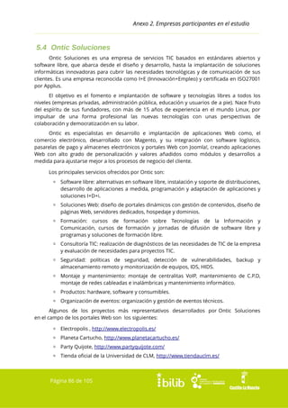 Anexo 2. Empresas participantes en el estudio

5.4 Ontic Soluciones
Ontic Soluciones es una empresa de servicios TIC basados en estándares abiertos y
software libre, que abarca desde el diseño y desarrollo, hasta la implantación de soluciones
informáticas innovadoras para cubrir las necesidades tecnológicas y de comunicación de sus
clientes. Es una empresa reconocida como I+E (Innovación+Empleo) y certificada en ISO27001
por Applus.
El objetivo es el fomento e implantación de software y tecnologías libres a todos los
niveles (empresas privadas, administración pública, educación y usuarios de a pie). Nace fruto
del espíritu de sus fundadores, con más de 15 años de experiencia en el mundo Linux, por
impulsar de una forma profesional las nuevas tecnologías con unas perspectivas de
colaboración y democratización en su labor.
Ontic es especialistas en desarrollo e implantación de aplicaciones Web como, el
comercio electrónico, desarrollado con Magento, y su integración con software logístico,
pasarelas de pago y almacenes electrónicos y portales Web con Joomla!, creando aplicaciones
Web con alto grado de personalización y valores añadidos como módulos y desarrollos a
medida para ajustarse mejor a los procesos de negocio del cliente.
Los principales servicios ofrecidos por Ontic son:
▫ Software libre: alternativas en software libre, instalación y soporte de distribuciones,
desarrollo de aplicaciones a medida, programación y adaptación de aplicaciones y
soluciones I+D+i.
▫ Soluciones Web: diseño de portales dinámicos con gestión de contenidos, diseño de
páginas Web, servidores dedicados, hospedaje y dominios.
▫ Formación: cursos de formación sobre Tecnologías de la Información y
Comunicación, cursos de formación y jornadas de difusión de software libre y
programas y soluciones de formación libre.
▫ Consultoría TIC: realización de diagnósticos de las necesidades de TIC de la empresa
y evaluación de necesidades para proyectos TIC.
▫ Seguridad: políticas de seguridad, detección de vulnerabilidades, backup y
almacenamiento remoto y monitorización de equipos, IDS, HIDS.
▫ Montaje y mantenimiento: montaje de centralitas VoIP, mantenimiento de C.P.D,
montaje de redes cableadas e inalámbricas y mantenimiento informático.
▫ Productos: hardware, software y consumibles.
▫ Organización de eventos: organización y gestión de eventos técnicos.
Algunos de los proyectos más representativos desarrollados por Ontic Soluciones
en el campo de los portales Web son los siguientes:
▫ Electropolis , http://www.electropolis.es/
▫ Planeta Cartucho, http://www.planetacartucho.es/
▫ Party Quijote, http://www.partyquijote.com/
▫ Tienda oficial de la Universidad de CLM, http://www.tiendauclm.es/

Página 86 de 105

 