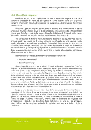 Anexo 2. Empresas participantes en el estudio

5.5 OpenCms Hispano
OpenCms Hispano es un proyecto que nace de la necesidad de generar una fuerte
comunidad alrededor de OpenCms para gente de habla hispana en la cual se pudiera
compartir información, módulos, traducciones, etc. que pudiera activar el uso de OpenCms en
estas regiones.
El foco de OpenCms Hispano se encuentra en España, más concretamente en Sevilla,
una ciudad al sur de este país la cual se colocó a la cabeza en la utilización del software libre en
general y de OpenCms en particular gracias al impulso de la Junta de Andalucía en las nuevas
tecnologías y en particular aquellas que iban bajo el logotipo de open source.
Tras varios años de historia OpenCms Hispano, dispone de su segunda Web, tras una
primera versión que ayudó en el empuje inicial, se ha reforzado con una segunda versión
mucho más potente y creado por una plantilla desarrollada íntegramente por una empresa
Española (Template Saga, creado por Saga Soluciones). Igualmente, el apoyo, en primer lugar
por Icosis Sistemas , y en segundo lugar por Iwan 21, han hecho realidad la opción de disponer
de un servidor propio que permite ofrecer un servicio de calidad a los usuarios, servicios que
irán en aumento con el tiempo.
Los miembros que han colaborado en el presente estudio han sido:
▫ Alejandro Alves Calderón
▫ Sergio Raposo Vargas
Alejandro es el co-fundador de la primera Comunidad hispana de OpenCms, OpenCms
Hispano. Un miembro muy activo que ha participado en una gran variedad de conferencias y
seminarios (Fiber Party, Imaginatica, Campus Party...>), también ofreciendo servicios de
formación en empresas. Siempre pretendiendo promocionar OpenCms para impulsar el valor
de la solución de sistema gestor de contenidos de un sitio Web, Alejandro ofrece servicios
profesionales para ayudar a los Webmasters y gestores de contenido, a lo largo de todo el
mundo, a crear y mantener sitios Web rápida y eficientemente. Todo esto situa a OpenCms
como una herramienta flexible y definitiva para estos propósitos. Alejandro ha trabajado
durante más de siete años con OpenCms como programador y como director de equipo en
importantes proyectos para administraciones públicas.
Sergio es uno de los miembros más activo de la comunidad de OpenCms Hispano y
cofundador de la misma. Entre su larga experiencia como profesional ha trabajado con
OpenCms desde su versión 5 hasta la actual versión 8. Ha contribuido activamente con la
generación de módulos, documentación, artículos y conferencias. Actualmente es Director
Técnico de Saga Soluciones Tecnológicas, empresa líder en desarrollo de proyectos Web
principalmente
basados en OpenCms. Saga Soluciones es una de las principales
patrocinadoras de la comunidad dotando de módulos, tutoriales y artículos a toda la
comunidad.

Página 87 de 105

 