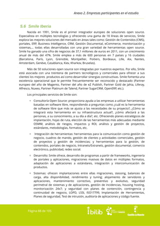 Anexo 2. Empresas participantes en el estudio

5.6 Smile Iberia
Nacida en 1991, Smile es el primer integrador europeo de soluciones open source.
Especialista en múltiples tecnologías y ofreciendo una gama de 18 líneas de servicios, Smile
explora las mejores soluciones del mercado en áreas tales como: Gestión de Contenidos (CMS),
portales, ERP, Business Intelligence, CRM, Gestión Documental, eCommerce, monitorización y
sistemas,… todas ellas desarrolladas con una gran variedad de herramientas open source.
Smile ha ganado una cifra de negocios de 37,1 millones de euros en 2011, con un crecimiento
anual de más del 47%. Smile emplea a más de 600 personas en 7 países y 16 ciudades
(Barcelona, París, Lyon, Grenoble, Montpellier, Poitiers, Bordeaux, Lille, Aix, Nantes,
Amsterdam, Genève, Casablanca, Kiev, Kharkov, Bruselas).
Más de 50 soluciones open source son integradas por nuestros expertos. Por ello, Smile
está asociada con una treintena de partners tecnológicos y comerciales para ofrecer a sus
clientes los mejores productos así como desarrollar sinergias constructivas. Smile fomenta una
excelencia operacional que le permite frecuentemente ser reconocido y destacado (Partner
europeo del año de Magento, Partner del año de eZ Publish, Partner Gold de Jahia, Liferay,
Alfresco, Nuxeo, Partner Platinum de Talend, Partner SugarCRM, OpenERP, etc.).
Los principales servicios de Smile son:
▫ Consultoría Open Source: proporciona ayuda a las empresas a utilizar herramientas
basadas en software libre, respondiendo a preguntas como ¿cuál es la herramienta
de software libre que más se ajusta a las necesidades de su proyecto?, ¿Cómo se
integrará esta herramienta en su infraestructura actual?, ¿cómo afectará a las
personas, a su conocimiento, a su día a día?, etc. Ofreciendo planes estratégicos de
implantación, hojas de ruta, elección de las herramientas más adecuadas mediante
OSMM, análisis de riesgos, impactos y ROI, análisis y gestión de proyectos,
estándares, metodologías, formatos, etc.
▫

Integración de herramientas: herramientas para la comunicación como gestión de
negocio, cuadros de mando, gestión de clientes y actividades comerciales, gestión
de proyectos y gestión de incidencias; y herramientas para la gestión, de
contenidos, portales de negocio, Intranets/Extranets, gestión documental, comercio
electrónico, publicidad, redes social.

▫ Desarrollo: Smile ofrece, desarrollo de programas a partir de frameworks, ingeniería
de portales y aplicaciones, migraciones masivas de datos en múltiples formatos,
adaptación de aplicaciones a estándares, integración y intercomunicación de
productos.
▫ Sistemas: ofrecen implantaciones entre ellas migraciones, stessing, balanceo de
carga, alta disponibilidad, rendimiento y tuning; alojamiento de servidores y
aplicaciones, mantenimiento correctivo, preventivo y evolutivo, seguridad
perimetral de sistemas y de aplicaciones, gestión de incidencias, housing hosting,
monitorización 24x7; y seguridad con planes de contención, contingencia y
continuidad de negocio, LOPD, LSSI, ISO17799, Implantación de Herramientas,
Planes de seguridad, Test de intrusión, auditoría de aplicaciones y código fuente.

Página 88 de 105

 