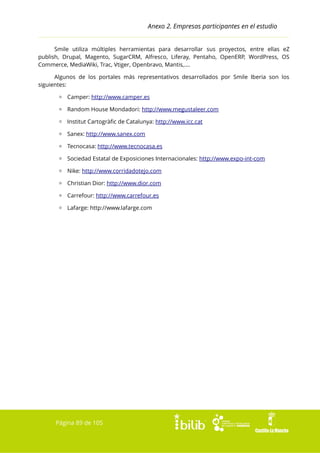 Anexo 2. Empresas participantes en el estudio
Smile utiliza múltiples herramientas para desarrollar sus proyectos, entre ellas eZ
publish, Drupal, Magento, SugarCRM, Alfresco, Liferay, Pentaho, OpenERP, WordPress, OS
Commerce, MediaWiki, Trac, Vtiger, Openbravo, Mantis,....
Algunos de los portales más representativos desarrollados por Smile Iberia son los
siguientes:
▫ Camper: http://www.camper.es
▫ Random House Mondadori: http://www.megustaleer.com
▫ Institut Cartogràfic de Catalunya: http://www.icc.cat
▫ Sanex: http://www.sanex.com
▫ Tecnocasa: http://www.tecnocasa.es
▫ Sociedad Estatal de Exposiciones Internacionales: http://www.expo-int-com
▫ Nike: http://www.corridadotejo.com
▫ Christian Dior: http://www.dior.com
▫ Carrefour: http://www.carrefour.es
▫ Lafarge: http://www.lafarge.com

Página 89 de 105

 