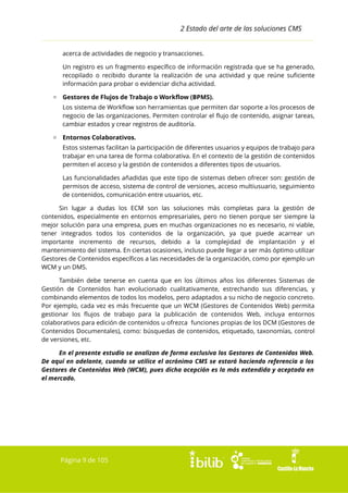 2 Estado del arte de las soluciones CMS
acerca de actividades de negocio y transacciones.
Un registro es un fragmento específico de información registrada que se ha generado,
recopilado o recibido durante la realización de una actividad y que reúne suficiente
información para probar o evidenciar dicha actividad.
▫ Gestores de Flujos de Trabajo o Workflow (BPMS).
Los sistema de Workflow son herramientas que permiten dar soporte a los procesos de
negocio de las organizaciones. Permiten controlar el flujo de contenido, asignar tareas,
cambiar estados y crear registros de auditoría.
▫ Entornos Colaborativos.
Estos sistemas facilitan la participación de diferentes usuarios y equipos de trabajo para
trabajar en una tarea de forma colaborativa. En el contexto de la gestión de contenidos
permiten el acceso y la gestión de contenidos a diferentes tipos de usuarios.
Las funcionalidades añadidas que este tipo de sistemas deben ofrecer son: gestión de
permisos de acceso, sistema de control de versiones, acceso multiusuario, seguimiento
de contenidos, comunicación entre usuarios, etc.
Sin lugar a dudas los ECM son las soluciones más completas para la gestión de
contenidos, especialmente en entornos empresariales, pero no tienen porque ser siempre la
mejor solución para una empresa, pues en muchas organizaciones no es necesario, ni viable,
tener integrados todos los contenidos de la organización, ya que puede acarrear un
importante incremento de recursos, debido a la complejidad de implantación y el
mantenimiento del sistema. En ciertas ocasiones, incluso puede llegar a ser más óptimo utilizar
Gestores de Contenidos específicos a las necesidades de la organización, como por ejemplo un
WCM y un DMS.
También debe tenerse en cuenta que en los últimos años los diferentes Sistemas de
Gestión de Contenidos han evolucionado cualitativamente, estrechando sus diferencias, y
combinando elementos de todos los modelos, pero adaptados a su nicho de negocio concreto.
Por ejemplo, cada vez es más frecuente que un WCM (Gestores de Contenidos Web) permita
gestionar los flujos de trabajo para la publicación de contenidos Web, incluya entornos
colaborativos para edición de contenidos u ofrezca funciones propias de los DCM (Gestores de
Contenidos Documentales), como: búsquedas de contenidos, etiquetado, taxonomías, control
de versiones, etc.
En el presente estudio se analizan de forma exclusiva los Gestores de Contenidos Web.
De aquí en adelante, cuando se utilice el acrónimo CMS se estará haciendo referencia a los
Gestores de Contenidos Web (WCM), pues dicha acepción es la más extendida y aceptada en
el mercado.

Página 9 de 105

 