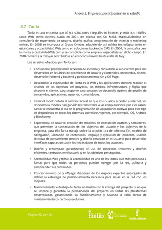 Anexo 2. Empresas participantes en el estudio

5.7 Tanta
Tanta es una empresa que ofrece soluciones integrales en Internet y entornos móviles,
tanto Web como nativos. Nació en 2001, en alianza con Sol Meliá, especializándose en
consultoría de experiencia de usuario, diseño gráfico, programación de interfaz y marketing
online., En 2003 se incorpora al Grupo Onetec adquiriendo así solidez tecnológica tanto en
estándares y accesibilidad Web como en soluciones backend o CMS. En 2004, la compañía crea
la marca accesibilidadWeb.com y se consolida como empresa especialista en dicho campo. En
2010 comienza a trabajar centrándose en entornos móviles hasta el día de hoy.
Los servicios ofrecidos por Tanta son:
▫ Consultoría: proporcionan servicios de asesoría y consultoría a sus clientes para sus
desarrollos en las áreas de experiencia de usuario y contenidos, creatividad, diseño,
desarrollo frontend y backend y posicionamiento On y Off Page.
▫ Desarrollo: la especialidad de Tanta es la Web y las aplicaciones móviles; realizan el
análisis de los objetivos del proyecto, los medios, infraestructura y lógica que
dispone el cliente, para proponer una solución de desarrollo óptimo de gestión de
contenidos, aplicaciones, usuarios, comunidades.
▫ Internet móvil: debido al cambio radical en que los usuarios acceden a internet, los
dispositivos móviles han ganado terreno frente a las computadoras, por esta razón,
Tanta se encuentra al día en la programación de aplicaciones nativas para este tipo
de dispositivos en todos los sistemas operativos vigentes, por ejemplo, iOS, Android
y Blackberry.
▫ Experiencia de usuario: creación de modelos de interacción usables y seductores,
que permiten la consecución de los objetivos del usuario y los objetivos de la
empresa, para ello Tanta trabaja sobre la arquitectura de información, modelo de
navegación, ubicación de contenidos, lenguaje y ejecución de procesos, usando
técnicas de pensamiento creativo y diseño centrado en el usuario para desarrollar
interfaces capaces de cubrir las necesidades de todos los usuarios.
▫ Diseño y creatividad: garantizando el uso de conceptos creativos y diseños
eficientes, centrados en el usuario y en los objetivos perseguidos.
▫ Accesibilidad Web y móvil: la accesibilidad es uno de los temas que más preocupa a
Tanta, para que todas las personas puedan navegar por la red, utilizarla y
comprender sus contenidos.
▫ Posicionamiento on y offpage: disponen de los mejores expertos encargados de
definir la estrategia de posicionamiento necesaria para situar en la red con los
mejores.
▫ Mantenimiento: el trabajo de Tanta no finaliza con la entrega del proyecto, si no que
se implica y garantiza la permanencia del proyecto en todas las plataformas
desarrolladas, garantizando su funcionamiento y llevando a cabo tareas de
mantenimiento correctivo y evolutivo.

Página 90 de 105

 