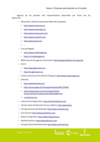 Anexo 2. Empresas participantes en el estudio
Algunos de los portales más representativos desarrollos por Tanta son los
siguientes:
▫ Desarrollo y rediseño de portales Webs del GrupoZeta:
•

http://www.revistaman.es

•

http://www.revistaviajar.es

•

http://www.revistacuore.com

•

http://www.cuorestilo.com

•

http://www.woman.es

•

...

▫ Club del Regalo:
•

http://www.clubdelregalo.es

•

http://m.clubdelregalo.es

▫ BBVA Extranet de agentes comerciales: http://www.grupobbva.com/agentes
▫ FECYT:
•

http://www.agenicasinc.es

•

http://m.agenciasinc.es

▫ Centro comercial online Calle de Zaragoza: http://www.callezaragoza.es
▫ Efeverde:
•

http://www.efeverde.com

•

http://itunes.apple.com/es/app/efeverde/id481979366

•

https://play.google.com/store/apps/details?
id=com.tantacom.apps.phone.efeverde&hl=es+

•

m.efeverde.com

▫ Línea Directa Aseguradora: http://info.lineadirecta.com
▫ Tienda online de Ediciones Francis Lefebvre: http://www.efl.es
▫ Consejo General del Notariado: http://www.notariado.org
▫ Guía de ocio: http://www.guiadelocio.com
▫ Revista Fotogramas: http://www.fotogramas.es
▫ Ask Best Doctors: www.askbestdoctors.com
▫ Consejo General del Notariado: http://www.notariado.org

Página 91 de 105

 