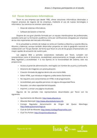 Anexo 2. Empresas participantes en el estudio

5.8 Tecon Soluciones Informáticas
Tecon es una empresa que desde 1982, ofrece soluciones informáticas destinadas a
mejorar procesos de negocio de las empresas, mediante el uso de nuevas tecnologías e
informática. Sus servicios se orientan sobre todo a:
▫ Áreas de sistemas informáticos.
▫ Software de Gestión e Internet.
Dispone de una gran plantilla formada por un equipo interdisciplinar de profesionales,
avalados tanto por su formación académica como por certificaciones otorgadas por empresas
de las más importantes del mercado informático.
En la actualidad su ámbito de trabajo se centra en Castilla-La Mancha y Levante (Murcia,
Alicante y Valencia), aunque también desarrollan proyectos en toda la geografía nacional en
colaboración con “Grupo Alanda”, de forma que Tecon es uno de los grupos empresariales con
mayor rapidez de actuación de nuestro país.
Las páginas Web y portales corporativos realizados por Tecon, cumplen con
características como el dinamismo, escalabilidad, posicionamiento en Google, analítica de la
Web, legalidad y accesibilidad. Y si nos fijamos en la funcionalidad del sistema, este nos
proporciona:
▫ Acceso al panel de administración, restringido con nombre de usuario y contraseña.
▫ Directorio de imágenes con previsualización.
▫ Creación ilimitada de páginas dentro de una misma Web.
▫ Editor HTML, que introduce imágenes y edita textos fácilmente.
▫ No requiere unos conocimientos en HTML ni de programación.
▫ Accesibilidad, para aquellas personas con alguna discapacidad física.
▫ Buscador, con altas capacidad de búsqueda.
▫ Imprimir, o enviar una página visualizada.
Algunos de los portales más representativos desarrollados por Tecon son los
siguientes:
▫ Ayuntamiento de Albacete: http://www.albacete.es
▫ Albacete Balompié: http://www.albacetebalompie.info
▫ Consejo Regulador denominación
http://www.quesomanchego.es

de

Origen

del

Queso

▫ Club de Golf de Albacete: http://www.clubdegolflaspinaillas.com
▫ Club Tiro Pichón: http://tiropichonalbacete.es

Página 92 de 105

Manchego:

 