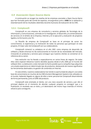 Anexo 2. Empresas participantes en el estudio

5.9 Asociación Open Source Iberia
A continuación se recogen las reseñas de las empresas asociadas a Open Source Iberia
que han formado parte del comité de expertos, encargandose junto a bilib de la validación y
estandarización de los resultados obtenidos durante el proceso de evaluación de los CMS.

5.9.1 Complusoft
Complusoft es una empresa de consultoría y servicios globales de Tecnología de la
Información y Comunicaciones, centrada en la investigación, el desarrollo y la comercialización
de servicios en el ámbito de la Empresa, Internet y en la ejecución y evaluación de proyectos
ligados a la formación y las TIC.
La filosofía de empresa de Complusoft se basa en el principio de aunar los
conocimientos, la experiencia y la motivación de todas las personas que participan en este
proyecto. El mejor valor de Complusoft son sus colaboradores.
Complusoft comenzó su andadura en el año 2001 como empresa de desarrollo de
software y desde entonces ha ido evolucionando en función de las necesidades del mercado,
innovando en productos y servicios para conseguir que nuestros clientes se conviertan en la
referencia de su sector.
Esta evolución nos ha llevado a especializarnos en varias líneas de negocio. De todas
ellas cobra especial relevancia nuestra decidida apuesta desde el año 2006 por el mundo del
software libre. La dedicación a este mercado ha hecho posible que la compañía haya adquirido
una amplia experiencia en determinado tipo de productos, destacando de manera significativa
las herramientas destinadas a la gestión de contenidos en Internet.
En este ámbito, nuestros colaboradores han tenido la oportunidad de adquirir una solida
base de conocimiento en muchos de los CMS (Content Management System) más utilizados en
el mundo, habiendo llegado en alguno de ellos a tener personal de Complusoft desarrollando
de forma permanente, junto al CORE del producto.
Complusoft está orientada al cliente, con una clara vocación de servicio y por ello el
principal objetivo en el momento de abordar cualquier proyecto es conseguir que a la
finalización, el resultado sea un éxito, y el destinatario del mismo haya invertido el mínimo
esfuerzo para conseguirlo.

Página 93 de 105

 