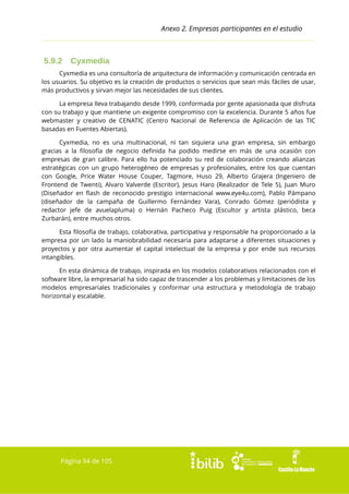 Anexo 2. Empresas participantes en el estudio

5.9.2

Cyxmedia

Cyxmedia es una consultoría de arquitectura de información y comunicación centrada en
los usuarios. Su objetivo es la creación de productos o servicios que sean más fáciles de usar,
más productivos y sirvan mejor las necesidades de sus clientes.
La empresa lleva trabajando desde 1999, conformada por gente apasionada que disfruta
con su trabajo y que mantiene un exigente compromiso con la excelencia. Durante 5 años fue
webmaster y creativo de CENATIC (Centro Nacional de Referencia de Aplicación de las TIC
basadas en Fuentes Abiertas).
Cyxmedia, no es una multinacional, ni tan siquiera una gran empresa, sin embargo
gracias a la filosofía de negocio definida ha podido medirse en más de una ocasión con
empresas de gran calibre. Para ello ha potenciado su red de colaboración creando alianzas
estratégicas con un grupo heterogéneo de empresas y profesionales, entre los que cuentan
con Google, Price Water House Couper, Tagmore, Huso 29, Alberto Grajera (Ingeniero de
Frontend de Twenti), Alvaro Valverde (Escritor), Jesus Haro (Realizador de Tele 5), Juan Muro
(Diseñador en flash de reconocido prestigio internacional www.eye4u.com), Pablo Pámpano
(diseñador de la campaña de Guillermo Fernández Vara), Conrado Gómez (periódista y
redactor jefe de avuelapluma) o Hernán Pacheco Puig (Escultor y artista plástico, beca
Zurbarán), entre muchos otros.
Esta filosofía de trabajo, colaborativa, participativa y responsable ha proporcionado a la
empresa por un lado la maniobrabilidad necesaria para adaptarse a diferentes situaciones y
proyectos y por otra aumentar el capital intelectual de la empresa y por ende sus recursos
intangibles.
En esta dinámica de trabajo, inspirada en los modelos colaborativos relacionados con el
software libre, la empresarial ha sido capaz de trascender a los problemas y limitaciones de los
modelos empresariales tradicionales y conformar una estructura y metodología de trabajo
horizontal y escalable.

Página 94 de 105

 
