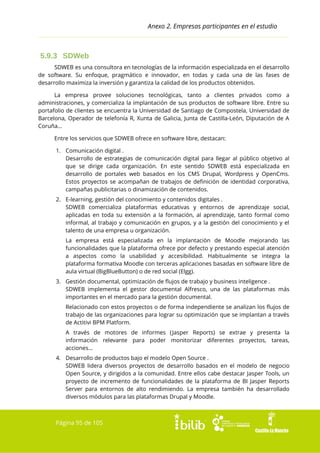 Anexo 2. Empresas participantes en el estudio

5.9.3 SDWeb
SDWEB es una consultora en tecnologías de la información especializada en el desarrollo
de software. Su enfoque, pragmático e innovador, en todas y cada una de las fases de
desarrollo maximiza la inversión y garantiza la calidad de los productos obtenidos.
La empresa provee soluciones tecnológicas, tanto a clientes privados como a
administraciones, y comercializa la implantación de sus productos de software libre. Entre su
portafolio de clientes se encuentra la Universidad de Santiago de Compostela, Universidad de
Barcelona, Operador de telefonía R, Xunta de Galicia, Junta de Castilla-León, Diputación de A
Coruña...
Entre los servicios que SDWEB ofrece en software libre, destacan:
1. Comunicación digital .
Desarrollo de estrategias de comunicación digital para llegar al público objetivo al
que se dirige cada organización. En este sentido SDWEB está especializada en
desarrollo de portales web basados en los CMS Drupal, Wordpress y OpenCms.
Estos proyectos se acompañan de trabajos de definición de identidad corporativa,
campañas publicitarias o dinamización de contenidos.
2. E-learning, gestión del conocimiento y contenidos digitales .
SDWEB comercializa plataformas educativas y entornos de aprendizaje social,
aplicadas en toda su extensión a la formación, al aprendizaje, tanto formal como
informal, al trabajo y comunicación en grupos, y a la gestión del conocimiento y el
talento de una empresa u organización.
La empresa está especializada en la implantación de Moodle mejorando las
funcionalidades que la plataforma ofrece por defecto y prestando especial atención
a aspectos como la usabilidad y accesibilidad. Habitualmente se integra la
plataforma formativa Moodle con terceras aplicaciones basadas en software libre de
aula virtual (BigBlueButton) o de red social (Elgg).
3. Gestión documental, optimización de flujos de trabajo y business inteligence .
SDWEB implementa el gestor documental Alfresco, una de las plataformas más
importantes en el mercado para la gestión documental.
Relacionado con estos proyectos o de forma independiente se analizan los flujos de
trabajo de las organizaciones para lograr su optimización que se implantan a través
de Actitivi BPM Platform.
A través de motores de informes (Jasper Reports) se extrae y presenta la
información relevante para poder monitorizar diferentes proyectos, tareas,
acciones...
4. Desarrollo de productos bajo el modelo Open Source .
SDWEB lidera diversos proyectos de desarrollo basados en el modelo de negocio
Open Source, y dirigidos a la comunidad. Entre ellos cabe destacar Jasper Tools, un
proyecto de incremento de funcionalidades de la plataforma de BI Jasper Reports
Server para entornos de alto rendimiendo. La empresa también ha desarrollado
diversos módulos para las plataformas Drupal y Moodle.

Página 95 de 105

 
