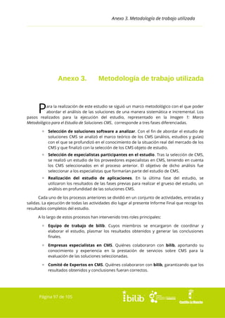 Anexo 3. Metodología de trabajo utilizada

Anexo 3.

Metodología de trabajo utilizada

P

ara la realización de este estudio se siguió un marco metodológico con el que poder
abordar el análisis de las soluciones de una manera sistemática e incremental. Los
pasos realizados para la ejecución del estudio, representado en la Imagen 1: Marco
Metodológico para el Estudio de Soluciones CMS, corresponde a tres fases diferenciadas.
▫ Selección de soluciones software a analizar. Con el fin de abordar el estudio de
soluciones CMS se analizó el marco teórico de los CMS (análisis, estudios y guías)
con el que se profundizó en el conocimiento de la situación real del mercado de los
CMS y que finalizó con la selección de los CMS objeto de estudio.
▫ Selección de especialistas participantes en el estudio. Tras la selección de CMS,
se realizó un estudio de los proveedores especialistas en CMS, teniendo en cuenta
los CMS seleccionados en el proceso anterior. El objetivo de dicho análisis fue
seleccionar a los especialistas que formarían parte del estudio de CMS.
▫ Realización del estudio de aplicaciones. En la última fase del estudio, se
utilizaron los resultados de las fases previas para realizar el grueso del estudio, un
análisis en profundidad de las soluciones CMS.
Cada uno de los procesos anteriores se dividió en un conjunto de actividades, entradas y
salidas. La ejecución de todas las actividades dio lugar al presente Informe Final que recoge los
resultados completos del estudio.
A lo largo de estos procesos han intervenido tres roles principales:
▫ Equipo de trabajo de bilib. Cuyos miembros se encargaron de coordinar y
elaborar el estudio, plasmar los resultados obtenidos y generar las conclusiones
finales.
▫ Empresas especialistas en CMS. Quiénes colaboraron con bilib, aportando su
conocimiento y experiencia en la prestación de servicios sobre CMS para la
evaluación de las soluciones seleccionadas.
▫ Comité de Expertos en CMS. Quiénes colaboraron con bilib, garantizando que los
resultados obtenidos y conclusiones fueran correctos.

Página 97 de 105

 