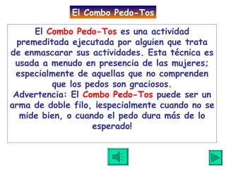 El  Combo Pedo-Tos  es una actividad premeditada ejecutada por alguien que trata de enmascarar sus actividades. Esta técnica es usada a menudo en presencia de las mujeres; especialmente de aquellas que no comprenden que los pedos son graciosos. Advertencia: El  Combo Pedo-Tos  puede ser un arma de doble filo, ¡especialmente cuando no se mide bien, o cuando el pedo dura más de lo esperado! El Combo Pedo-Tos 