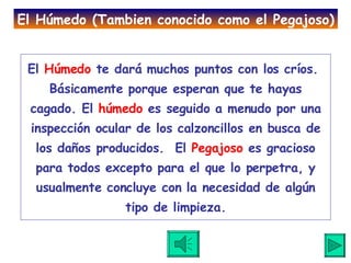 El  Húmedo  te dará muchos puntos con los críos.  Básicamente porque esperan que te hayas cagado. El  húmedo  es seguido a menudo por una inspección ocular de los calzoncillos en busca de los daños producidos.  El  Pegajoso  es gracioso para todos excepto para el que lo perpetra, y usualmente concluye con la necesidad de algún tipo de limpieza. El Húmedo (Tambien conocido como el Pegajoso) 