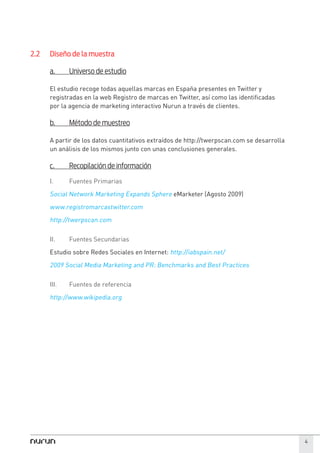 2.2   Diseño de la muestra

      a.     Universo de estudio

      El estudio recoge todas aquellas marcas en España presentes en Twitter y
      registradas en la web Registro de marcas en Twitter, así como las identificadas
      por la agencia de marketing interactivo Nurun a través de clientes.

      b.     Método de muestreo

      A partir de los datos cuantitativos extraídos de http://twerpscan.com se desarrolla
      un análisis de los mismos junto con unas conclusiones generales.

      c.     Recopilación de información

      I.     Fuentes Primarias

      Social Network Marketing Expands Sphere eMarketer (Agosto 2009)
      www.registromarcastwitter.com
      http://twerpscan.com

      II.    Fuentes Secundarias

      Estudio sobre Redes Sociales en Internet: http://iabspain.net/

      2009 Social Media Marketing and PR: Benchmarks and Best Practices

      III.   Fuentes de referencia

      http://www.wikipedia.org




                                                                                            4
 