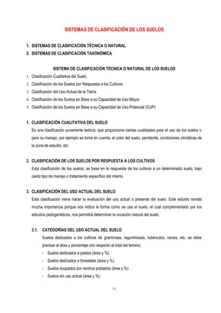SISTEMAS DE CLASIFICACIÓN DE LOS SUELOS
1. SISTEMAS DE CLASIFICACIÓN TÉCNICA O NATURAL
2. SISTEMAS DE CLASIFICACIÓN TAXONÓMICA
SISTEMA DE CLASIFICACIÓN TECNICA O NATURAL DE LOS SUELOS
1. Clasificación Cualitativa del Suelo.
2. Clasificación de los Suelos por Respuesta a los Cultivos.
3. Clasificación del Uso Actual de la Tierra.
4. Clasificación de los Suelos en Base a su Capacidad de Uso Mayor
5. Clasificación de los Suelos en Base a su Capacidad de Uso Potencial (CUP)
1. CLASIFICACIÓN CUALITATIVA DEL SUELO
Es una clasificación puramente teórica, que proporciona ciertas cualidades para el uso de los suelos o
para su manejo, por ejemplo se toma en cuenta: el color del suelo, pendiente, condiciones climáticas de
la zona de estudio, etc.
2. CLASIFICACIÓN DE LOS SUELOS POR RESPUESTA A LOS CULTIVOS
Esta clasificación de los suelos, se basa en la respuesta de los cultivos a un determinado suelo, bajo
cierto tipo de manejo o tratamiento específico del mismo.
3. CLASIFICACIÓN DEL USO ACTUAL DEL SUELO
Esta clasificación viene hacer la evaluación del uso actual o presente del suelo. Este estudio reviste
mucha importancia porque nos indica la forma como se usa el suelo, el cual complementado por los
estudios pedogenéticos, nos permitirá determinar la vocación natural del suelo.
3.1. CATEGORÍAS DEL USO ACTUAL DEL SUELO
Suelos dedicados a los cultivos de gramíneas, leguminosas, tubérculos, raíces, etc, se debe
precisar el área y porcentaje con respecto al total del terreno.
- Suelos dedicados a pastos (área y %).
- Suelos dedicados a forestales (área y %).
- Suelos ocupados por centros poblados (área y %)
- Suelos sin uso actual (área y %).
11
 