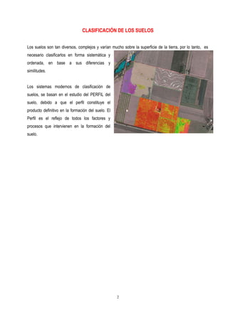 CLASIFICACIÓN DE LOS SUELOS
Los suelos son tan diversos, complejos y varían mucho sobre la superficie de la tierra, por lo tanto, es
necesario clasificarlos en forma sistemática y
ordenada, en base a sus diferencias y
similitudes.
Los sistemas modernos de clasificación de
suelos, se basan en el estudio del PERFIL del
suelo, debido a que el perfil constituye el
producto definitivo en la formación del suelo. El
Perfil es el reflejo de todos los factores y
procesos que intervienen en la formación del
suelo.
2
 