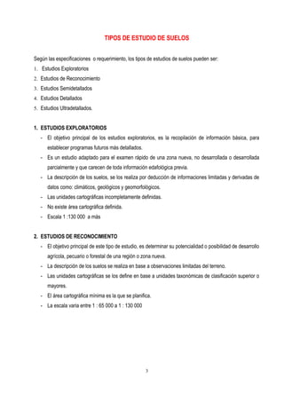 TIPOS DE ESTUDIO DE SUELOS
Según las especificaciones o requerimiento, los tipos de estudios de suelos pueden ser:
1. Estudios Exploratorios
2. Estudios de Reconocimiento
3. Estudios Semidetallados
4. Estudios Detallados
5. Estudios Ultradetallados.
1. ESTUDIOS EXPLORATORIOS
- El objetivo principal de los estudios exploratorios, es la recopilación de información básica, para
establecer programas futuros más detallados.
- Es un estudio adaptado para el examen rápido de una zona nueva, no desarrollada o desarrollada
parcialmente y que carecen de toda información edafológica previa.
- La descripción de los suelos, se los realiza por deducción de informaciones limitadas y derivadas de
datos como: climáticos, geológicos y geomorfológicos.
- Las unidades cartográficas incompletamente definidas.
- No existe área cartográfica definida.
- Escala 1 :130 000 a más
2. ESTUDIOS DE RECONOCIMIENTO
- El objetivo principal de este tipo de estudio, es determinar su potencialidad o posibilidad de desarrollo
agrícola, pecuario o forestal de una región o zona nueva.
- La descripción de los suelos se realiza en base a observaciones limitadas del terreno.
- Las unidades cartográficas se los define en base a unidades taxonómicas de clasificación superior o
mayores.
- El área cartográfica mínima es la que se planifica.
- La escala varia entre 1 : 65 000 a 1 : 130 000
3
 