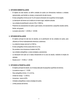 3. ESTUDIOS SEMIDETALLADOS
- El objetivo de este estudio, es definir unidades de suelos con dimensiones medianas o unidades
operacionales, para facilitar su manejo y conservación de este recurso.
- El área cartográfica mínima es de 10 a 20 veces la dimensión de la superficie mínima legible.
- La descripción del terreno se lo realiza en el mismo lugar, mediante calicatas
- Las unidades de planificación varía de 100 a 1 0000 ha.
- Predomina las asociaciones de suelos a gran escala y de asociaciones a pequeñas escalas (series,
familia, sub grupos).
- La escala varia entre: 1 : 20 000 a 1 : 65 000.
4. ESTUDIOS DETALLADOS
- El objetivo principal de este tipo de estudios, es la planificación de las unidades de suelos, para
utilizarlos en forma moderadamente intensivos o extensivos.
- La unidad de manejo varía de 5 a 2 500 ha.
- El área cartográfica mínima oscila entre 0,5 a 2 ha.
- Se considera a las inclusiones al rededor del 20%.
- Las unidades cartográficas: a veces complejos y asociaciones.
- La descripción del suelo se lo realiza directamente en la zona de estudio, mediante el empleo de
calicatas.
- Escala es de 1 : 10 000 a 1 : 20 000.
5. ESTUDIOS ULTRADETALLADOS
- El objetivo principal de estudio, es el manejo adecuado de pequeñas superficies de terrenos.
- La escala es mayor a 1 : 10 000
- Área cartográfica mínima : 0,1 a 0,5 ha.
- Unidad de manejo : 1 a 500 ha
- Inclusiones : menor al 20%.
- Unidades cartográficas a veces complejas de suelos.
- Límites precisos del terreno.
4
 