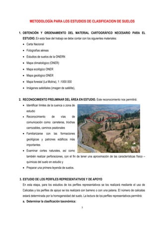 METODOLOGÍA PARA LOS ESTUDIOS DE CLASIFICACION DE SUELOS
1. OBTENCIÓN Y ORDENAMIENTO DEL MATERIAL CARTOGRÁFICO NECESARIO PARA EL
ESTUDIO. En esta fase del trabajo se debe contar con los siguientes materiales:
• Carta Nacional
• Fotografías aéreas
• Estudios de suelos de la ONERN
• Mapa climatológico (ONER)
• Mapa ecológico ONER
• Mapa geológico ONER
• Mapa forestal (La Molina), 1 :1000 000
• Imágenes satelitales (imagen de satélite),
2. RECONOCIMIENTO PRELIMINAR DEL ÁREA EN ESTUDIO. Este reconocimiento nos permitirá:
• Identificar límites de la cuenca o zona de
estudio
• Reconocimiento de vías de
comunicación como: carreteras, trochas
carrozables, caminos peatonales
• Familiarizarse con las formaciones
geológicas y patrones edáficos más
importantes
• Examinar cortes naturales, así como
también realizar perforaciones, con el fin de tener una aproximación de las características físico –
químicas del suelo en estudio y
• Preparar una primera leyenda de suelos.
3. ESTUDIO DE LOS PERFILES REPRESENTATIVOS Y DE APOYO
En esta etapa, para los estudios de los perfiles representativos se los realizará mediante el uso de
Calicatas y los perfiles de apoyo se los realizará con barreno o con una palana. El número de calicatas
estará determinada por la homogeneidad del suelo. La lectura de los perfiles representativos permitirá:
a. Determinar la clasificación taxonómica:
5
 