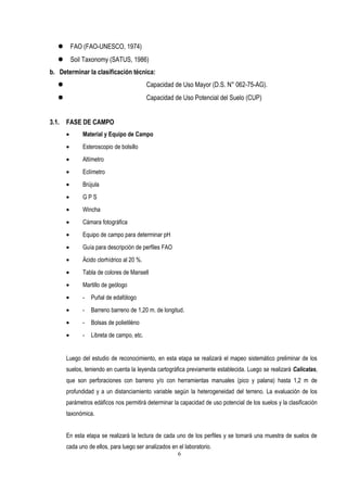  FAO (FAO-UNESCO, 1974)
 Soil Taxonomy (SATUS, 1986)
b. Determinar la clasificación técnica:
 Capacidad de Uso Mayor (D.S. N° 062-75-AG).
 Capacidad de Uso Potencial del Suelo (CUP)
3.1. FASE DE CAMPO
• Material y Equipo de Campo
• Esteroscopio de bolsillo
• Altímetro
• Eclímetro
• Brújula
• G P S
• Wincha
• Cámara fotográfica
• Equipo de campo para determinar pH
• Guía para descripción de perfiles FAO
• Ácido clorhídrico al 20 %.
• Tabla de colores de Mansell
• Martillo de geólogo
• - Puñal de edafólogo
• - Barreno barreno de 1,20 m. de longitud.
• - Bolsas de polietiléno
• - Libreta de campo, etc.
Luego del estudio de reconocimiento, en esta etapa se realizará el mapeo sistemático preliminar de los
suelos, teniendo en cuenta la leyenda cartográfica previamente establecida. Luego se realizará Calicatas,
que son perforaciones con barreno y/o con herramientas manuales (pico y palana) hasta 1,2 m de
profundidad y a un distanciamiento variable según la heterogeneidad del terreno. La evaluación de los
parámetros edáficos nos permitirá determinar la capacidad de uso potencial de los suelos y la clasificación
taxonómica.
En esta etapa se realizará la lectura de cada uno de los perfiles y se tomará una muestra de suelos de
cada uno de ellos, para luego ser analizados en el laboratorio.
6
 