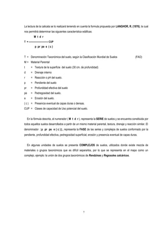 La lectura de la calicata se lo realizará teniendo en cuenta la formula propuesta por LANGHOR, R. (1976), la cual
nos permitirá determinar las siguientes característica edáficas:
M t d r
T = -------------------------- CUP
p pr pe e ( c )
T = Denominación Taxonómica del suelo, según la Clasificación Mundial de Suelos (FAO)
M = Material Parental
t = Textura de la superficie del suelo (30 cm. de profundidad)
d = Drenaje interno
r = Reacción o pH del suelo.
p = Pendiente del suelo
pr = Profundidad efectiva del suelo
pe = Pedregosidad del suelo.
e = Erosión del suelo.
( c ) = Presencia eventual de capas duras o densas.
CUP = Clases de capacidad de Uso potencial del suelo.
En la fórmula descrita, el numerador ( M t d r ), representa la SERIE de suelos y se encuentra constituida por
todos aquellos suelos desarrollados a partir de un mismo material parental, textura, drenaje y reacción similar. El
denominador [p pr pe e ( c )], representa la FASE de las series y complejos de suelos conformado por la
pendiente, profundidad efectiva, pedregosidad superficial, erosión y presencia eventual de capas duras.
En algunas unidades de suelos se presenta COMPLEJOS de suelos, utilizados donde existe mezcla de
materiales o grupos taxonómicos que es difícil separarlos, por lo que se representa en el mapa como un
complejo, ejemplo: la unión de dos grupos taxonómicos de Rendzinas y Regosoles calcáricos.
7
 