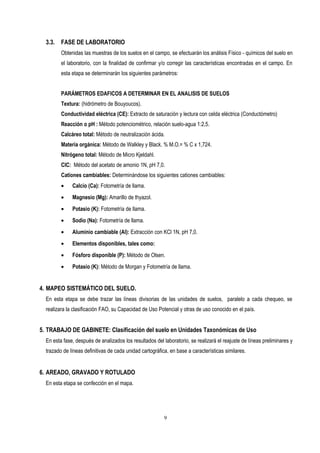 3.3. FASE DE LABORATORIO
Obtenidas las muestras de los suelos en el campo, se efectuarán los análisis Físico - químicos del suelo en
el laboratorio, con la finalidad de confirmar y/o corregir las características encontradas en el campo. En
esta etapa se determinarán los siguientes parámetros:
PARÁMETROS EDAFICOS A DETERMINAR EN EL ANALISIS DE SUELOS
Textura: (hidrómetro de Bouyoucos).
Conductividad eléctrica (CE): Extracto de saturación y lectura con celda eléctrica (Conductómetro)
Reacción o pH : Método potenciométrico, relación suelo-agua 1:2,5.
Calcáreo total: Método de neutralización ácida.
Materia orgánica: Método de Walkley y Black. % M.O.= % C x 1,724.
Nitrógeno total: Método de Micro Kjeldahl.
CIC: Método del acetato de amonio 1N, pH 7,0.
Cationes cambiables: Determinándose los siguientes cationes cambiables:
• Calcio (Ca): Fotometría de llama.
• Magnesio (Mg): Amarillo de thyazol.
• Potasio (K): Fotometría de llama.
• Sodio (Na): Fotometría de llama.
• Aluminio cambiable (Al): Extracción con KCl 1N, pH 7,0.
• Elementos disponibles, tales como:
• Fósforo disponible (P): Método de Olsen.
• Potasio (K): Método de Morgan y Fotometría de llama.
4. MAPEO SISTEMÁTICO DEL SUELO.
En esta etapa se debe trazar las líneas divisorias de las unidades de suelos, paralelo a cada chequeo, se
realizara la clasificación FAO, su Capacidad de Uso Potencial y otras de uso conocido en el país.
5. TRABAJO DE GABINETE: Clasificación del suelo en Unidades Taxonómicas de Uso
En esta fase, después de analizados los resultados del laboratorio, se realizará el reajuste de líneas preliminares y
trazado de líneas definitivas de cada unidad cartográfica, en base a características similares.
6. AREADO, GRAVADO Y ROTULADO
En esta etapa se confección en el mapa.
9
 