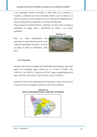 DIAGNÓSTICO SOCIO ECONÓMICO LABORAL DE LA REGIÓN APURÍMAC 
OSEL - APURÍMAC 
10 
y las comunidades (Bolívar 1825-1826, La Mar 1829); por el contrario, se extienden y cohesionan aún más las haciendas, debido a que los intereses y la toma de decisiones era de un gobierno de corte constitucional Republicano que tenía sus representantes en Apurímac, con intereses bien definidos. 
Vemos así que en el contexto histórico, Apurímac se ha desenvuelto económica y socialmente sin ningún orden y planificación en cuanto a sus recursos explotables. 
FIGURA 1.1 
MONOLITO DE SAYWITE 
Entre los restos arqueológicos más importantes, la región Apurímac cuenta con el Conjunto Arqueológico de Saywite, la Cárcel de piedra, el Puente de Pachachaca, entre otros. 
1.1.2. Ubicación 
Apurímac está situado en la región Sur Oriental del territorio peruano, tiene como puntos de coordenadas según Latitud Sur: en el Norte 13º10’00”, Este 14º01’24.5”, Sur 14º50’21” y Oeste con 13º23’43”; según Longitud Oeste: por el Norte 73º45’20”, Este 72º02’57”, Sur 73º28’55” y Oeste 73º50’44.5”. 
Limita por el norte con los departamentos de Ayacucho y Cusco, por el este con Cusco, por el sur con Arequipa y Ayacucho; y por el oeste Ayacucho. 
FIGURA 1.2 
MAPA GEOGRÁFICO DE LA REGIÓN APURÍMAC 
 