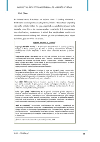 DIAGNÓSTICO SOCIO ECONÓMICO LABORAL DE LA REGIÓN APURÍMAC 
OSEL - APURÍMAC 
11 
1.1.3. Clima 
El clima es variado de acuerdo a los picos de altitud. Es cálido y húmedo en el fondo de los cañones profundos del Apurímac, Pampas y Pachachaca; templado y seco en las altitudes medias; frío y de concentrada sequedad atmosférica en la alta montaña, y muy frío en las cumbres nevadas. La variación de la temperatura es muy significativa y aumenta con la altitud. Las precipitaciones pluviales son abundantes entre diciembre y abril, mientras que en el periodo seco, es de mayo a noviembre, pues las lluvias son escasas. 
Regiones Naturales en Apurímac (*) 
Ruparupa (900-1000 msnm): Se da en la zona de confluencia de los ríos Apurímac y Pampas, en Pasaje (Andahuaylas). Su clima es tórrido y estacionalmente húmedo; su morfología es bastante empinada. Se hallan suelos cambisoles, fluvisoles y acrisoles órticos. 
Yunga fluvial (1000-2300 msnm): Es la franja de transición de la zona andina a la Amazonía (cuencas bajas del Apurímac, entre Curahuasi y Huanipaca, y del pampas; zona de laderas muy inclinadas con algunas terrazas y conos fluvio – aluviales. El ambiente es cálido húmedo en la estación veraniega y, allí donde hay suficiente suelo, de densa vegetación; es propicio para los cultivos tropicales. 
Hay predominiode suelos litosoles, xerosolesyfluvisoles. 
Quechua (2300 - 3500msnm): Constituye la zona que alberga la mayor concentración humana y de cultivos. Comprende fondos de valle, conos fluvio- alubviales más o menos amplios, terrenos en laderas y terrazas intermedias. De clima templado, es la de mayor producción agrícola, especialmente de papa, maíz, caña, anís. Su suelo son mayormente de tipo kastanozem, fluiviosoles, eutricos y andosoles. 
Suni (3500 - 4000msnm): Franja de transición a la puna, de clima templado a frío, apto para ciertas variedades de papa, quinua, cebada. Morfológicamente abarca áreas con colinas, valles altos, altiplanos y laderas suaves a onduladas. Abundan los suelos de tipos andosoles, vítricos, kastanozem y planosoles. 
Puna o jalca (4000 – 4500 msnm): Por lo general comprende grandes altiplanos o mesetas, cubiertas mayormente por ichu o pajabrava. Junto a la anterior, es el área ganadera por excelencia, con una producción agrícola bastante restringida (papa amarga, quinua). El clima es frígido, ventoso, con frecuentes heladas e incidencias de nevadas y granizadas. Hay abundancia de zonas pantanosas (paludes o humedales). Se presentan suelos planosoles, histosoles y paramoandoles (andosolesvitricos o luvicos). 
Janca (> 4500 msnm): Corresponden a las montañas más elevadas y los nevados. Son áreas mayormente rocosas con escasas o nula vegetación, sin probabilidades agrarias; en la parte inferior es aún posible el pastoreo estacional. El clima es frígido (glacial), nivoso, con fuertes vientos y severas heladas. Solo se encuentran suelos litosoles (pedregosos). Por el proceso de calentamiento global, los glaciares sufren un fuerte retroceso y tienden a desaparecer. 
(*) “Visión de Apurímac”, Raúl Carreño C. y Susana Kalafatovich C., 2008. 
 