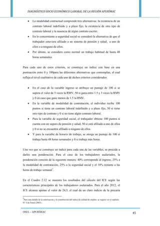 DIAGNÓSTICO SOCIO ECONÓMICO LABORAL DE LA REGIÓN APURÍMAC 
OSEL - APURÍMAC 
45 
 La modalidad contractual comprende tres alternativas: la existencia de un contrato laboral indefinido y a plazo fijo, la existencia de otro tipo de contrato laboral y la ausencia de algún contrato escrito. 
 En lo concerniente a seguridad social se consideró la alternativa de que el trabajador estuviera afiliado a un sistema de pensión y salud, a uno de ellos o a ninguno de ellos. 
 Por último, se considera como normal un trabajo habitual de hasta 48 horas semanales. 
Para cada uno de estos criterios, se construye un índice con base en una puntuación entre 0 y 100para las diferentes alternativas que contemplan, el cual refleja el nivel cualitativo de cada uno de dichos criterios considerados: 
 En el caso de la variable ingreso se atribuye un puntaje de 100 si se supera el valor de 3 veces la RMV, 50 si gana entre 1.5 y 3 veces la RMV y 0 en caso que gane menos de 1.5 la RMV. 
 En la variable de modalidad de contratación, el individuo recibe 100 puntos si tiene un contrato laboral indefinido y a plazo fijo, 50 si tiene otro tipo de contrato y 0 si no tiene algún contrato laboral. 
 Para la variable de seguridad social, el trabajador obtiene 100 puntos si cuenta con un seguro de pensión y salud, 50 si está afiliado a uno de ellos y 0 si no se encuentra afiliado a ninguno de ellos. 
 Y para la variable de horario de trabajo, se otorga un puntaje de 100 si trabaja hasta 48 horas semanales y 0 si trabaja más horas. 
Una vez que se construye un índice para cada una de las variables, se procede a darles una ponderación. Para el caso de los trabajadores asalariados, la ponderación consiste de la siguiente manera: 40% corresponde al ingreso, 25% a la modalidad de contratación, 25% a la seguridad social y el 10% restante a las horas de trabajo semanal7. 
En el Cuadro 2.12 se muestra los resultados del cálculo del ICE según las características principales de los trabajadores asalariados. Para el año 2012, el ICE alcanza apenas el valor de 24,3, el cual da un claro indicio de la precaria 
7Para más detalle de la valorización y la construcción del índice de calidad de empleo, se sugiere ver el capítulo N° 4 de Farné (2003).  