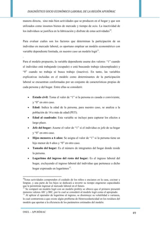 DIAGNÓSTICO SOCIO ECONÓMICO LABORAL DE LA REGIÓN APURÍMAC 
OSEL - APURÍMAC 
49 
manera directa, sino más bien actividades que se producen en el hogar y que son utilizados como insumos bienes de mercado y tiempo de ocio. La inactividad de los individuos se justifica en la fabricación y disfrute de estas actividades10. 
Para evaluar cuáles son los factores que determinan la participación de un individuo en mercado laboral, es oportuno emplear un modelo econométrico con variable dependiente limitada, en nuestro caso un modelo logit11. 
. 
Para el modelo propuesto, la variable dependiente asume dos valores: “1” cuando el individuo está trabajando (ocupado) o está buscando trabajo (desempleado) y “0” cuando no trabaja ni busca trabajo (inactivo). En tanto, las variables explicativas incluidas en el modelo como determinantes de la participación laboral se encuentran conformadas por un conjunto de características propias de cada persona y del hogar. Entre ellas se consideró: 
 Estado civil: Toma el valor de “1” si la persona es casada o conviviente, y “0” en otro caso. 
 Edad: Indica la edad de la persona, para nuestro caso, se analiza a la población de 14 a más de edad (PET). 
 Edad al cuadrado: Esta variable se incluye para capturar los efectos a largo plazo. 
 Jefe del hogar: Asume el valor de “1” si el individuo es jefe de su hogar y “0” en otro caso. 
 Hijos menores a 6 años: Se asigna el valor de “1” si la persona tiene un hijo menor de 6 años y “0” en otro caso. 
 Tamaño del hogar: Es el número de integrantes del hogar donde reside la persona. 
 Logaritmo del ingreso del resto del hogar: Es el ingreso laboral del hogar, excluyendo el ingreso laboral del individuo que pertenece a dicho hogar expresado en logaritmos12. 
10Estas actividades comprenden el cuidado de los niños o ancianos en la casa, cocinar y limpiar, y una parte de los hijos se dedicará a invertir su tiempo engenerar capacidades que le permitirán ingresar al mercado laboral en el futuro. 
11 Se comparó un modelo logit con un modelo probity se obtuvo que el primero presentó menores valores AIC y BIC, por lo cual se consideró al modelo logit como el apropiado. 
12 Al aplicar el operador de logaritmo al ingreso, se disminuye su volatilidad o varianza, lo cual contrarresta a que existe algún problema de Heterocedasticidad en los residuos del modelo que aportan a la eficiencia de los parámetros estimados del modelo.  