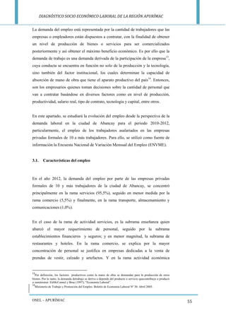 DIAGNÓSTICO SOCIO ECONÓMICO LABORAL DE LA REGIÓN APURÍMAC 
OSEL - APURÍMAC 
55 
La demanda del empleo está representada por la cantidad de trabajadores que las empresas o empleadores están dispuestos a contratar, con la finalidad de obtener un nivel de producción de bienes o servicios para ser comercializados posteriormente y así obtener el máximo beneficio económico. Es por ello que la demanda de trabajo es una demanda derivada de la participación de la empresa13, cuya conducta se encuentra en función no solo de la producción y la tecnología, sino también del factor institucional, los cuales determinan la capacidad de absorción de mano de obra que tiene el aparato productivo del país14. Entonces, son los empresarios quienes toman decisiones sobre la cantidad de personal que van a contratar basándose en diversos factores como en nivel de producción, productividad, salario real, tipo de contrato, tecnología y capital, entre otros. 
En este apartado, se estudiará la evolución del empleo desde la perspectiva de la demanda laboral en la ciudad de Abancay para el periodo 2010-2012, particularmente, el empleo de los trabajadores asalariados en las empresas privadas formales de 10 a más trabajadores. Para ello, se utilizó como fuente de información la Encuesta Nacional de Variación Mensual del Empleo (ENVME). 
3.1. Características del empleo 
En el año 2012, la demanda del empleo por parte de las empresas privadas formales de 10 y más trabajadores de la ciudad de Abancay, se concentró principalmente en la rama servicios (95,5%), seguido en menor medida por la rama comercio (5,5%) y finalmente, en la rama transporte, almacenamiento y comunicaciones (1,0%). 
En el caso de la rama de actividad servicios, es la subrama enseñanza quien abarcó el mayor requerimiento de personal, seguido por la subrama establecimientos financieros y seguros; y en menor magnitud, la subrama de restaurantes y hoteles. En la rama comercio, se explica por la mayor concentración de personal se justifica en empresas dedicadas a la venta de prendas de vestir, calzado y artefactos. Y en la rama actividad económica 
13Por definición, los factores productivos como la mano de obra se demandan para la producción de otros bienes. Por lo tanto, la demanda detrabajo se deriva o depende del producto o servicio quecontribuye a producir o suministrar. EnMcConnel y Brue (1997), “Economía Laboral”. 
14Ministerio de Trabajo y Promoción del Empleo. Boletín de Economía Laboral Nº 30. Abril 2005.  