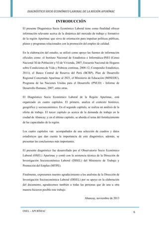 DIAGNÓSTICO SOCIO ECONÓMICO LABORAL DE LA REGIÓN APURÍMAC 
OSEL - APURÍMAC 
6 
INTRODUCCIÓN 
El presente Diagnóstico Socio Económico Laboral tiene como finalidad ofrecer información relevante acerca de la dinámica del mercado de trabajo y formativo de la región Apurímac que sirva de orientación para impulsar políticas públicas, planes y programas relacionados con la promoción del empleo de calidad. 
En la elaboración del estudio, se utilizó como apoyo las fuentes de información oficiales como: el Instituto Nacional de Estadística e Informática-INEI (Censo Nacional XI de Población y VI de Vivienda, 2007; Encuesta Nacional de Hogares sobre Condiciones de Vida y Pobreza continua, 2008-12; Compendio Estadístico, 2011); el Banco Central de Reserva del Perú (BCRP), Plan de Desarrollo Regional Concertado Apurímac al 2021, el Ministerio de Educación (MINEDU), Programa de las Naciones Unidas para el Desarrollo (PNUD) - Informe de Desarrollo Humano, 2007; entre otras. 
El Diagnóstico Socio Económico Laboral de la Región Apurímac, está organizado en cuatro capítulos. El primero, analiza el contexto histórico, geográfico y socioeconómico. En el segundo capítulo, se realiza un análisis de la oferta de trabajo. El tercer capítulo es acerca de la demanda de trabajo en la ciudad de Abancay; y en el último capítulo, se aborda el tema del fortalecimiento de las capacidades de la región. 
Los cuatro capítulos van acompañados de una selección de cuadros y datos estadísticos que dan cuenta la importancia de este diagnóstico; además, se presentan las conclusiones más importantes. 
El presente diagnóstico fue desarrollado por el Observatorio Socio Económico Laboral (OSEL) Apurímac y contó con la asistencia técnica de la Dirección de Investigación Socioeconómica Laboral (DISEL) del Ministerio de Trabajo y Promoción del Empleo (MTPE). 
Finalmente, expresamos nuestro agradecimiento a los analistas de la Dirección de Investigación Socioeconómica Laboral (DISEL) por su apoyo en la elaboración del documento, agradecemos también a todas las personas que de una u otra manera hicieron posible este trabajo. 
Abancay, noviembre de 2013  