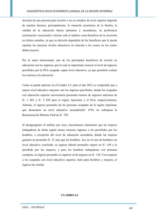 DIAGNÓSTICO SOCIO ECONÓMICO LABORAL DE LA REGIÓN APURÍMAC 
OSEL - APURÍMAC 
69 
decisión de una persona para invertir o no en estudios de nivel superior depende de muchos factores, principalmente, la situación económica de la familia, la calidad de la educación básica (primaria y secundaria), su preferencia (orientación vocacional) e incluso está el análisis costo-beneficio de la inversión en dichos estudios, ya que su decisión dependerá de los beneficios que le pueda reportar los mayores niveles educativos en relación a los costos en los cuales deben incurrir. 
Por lo antes mencionado, uno de los principales beneficios de invertir en educación son los ingresos, por lo cual es importante conocer el nivel de ingresos percibidos por la PEA ocupada, según nivel educativo, ya que permitirá evaluar los retornos a la educación. 
Como se puede apreciar en el Cuadro 4.3, para el año 2012 se comprueba que a mayor nivel educativo mayores son los ingresos percibidos, donde los ocupados con educación superior universitaria presentan montos de ingresos máximos de S/. 1 401 y S/. 2 036 para la región Apurímac y el Perú, respectivamente. Además, el ingreso promedio de las personas ocupadas de la región Apurímac que alcanzaron un nivel educativo secundaria(S/. 679), no sobrepasa la Remuneración Mínima Vital de S/. 750. 
Si desagregamos el análisis por sexo, encontramos claramente que las mujeres trabajadoras de dicha región tienen menores ingresos a los percibidos por los hombres, a excepción del nivel de educación secundaria, donde las mujeres ganaron en promedio S/. 31 más que los hombres. Así, en el caso de hombres sin nivel educativo concluido, su ingreso laboral promedio superó en S/. 149 a lo percibido por las mujeres; y para los hombres trabajadores con primaria completa, su ingreso promedio es superior al de mujeres en S/. 128. Con respecto a los ocupados con nivel educativo superior, tanto para hombres y mujeres, el ingreso fue similar. 
CUADRO 4.3  